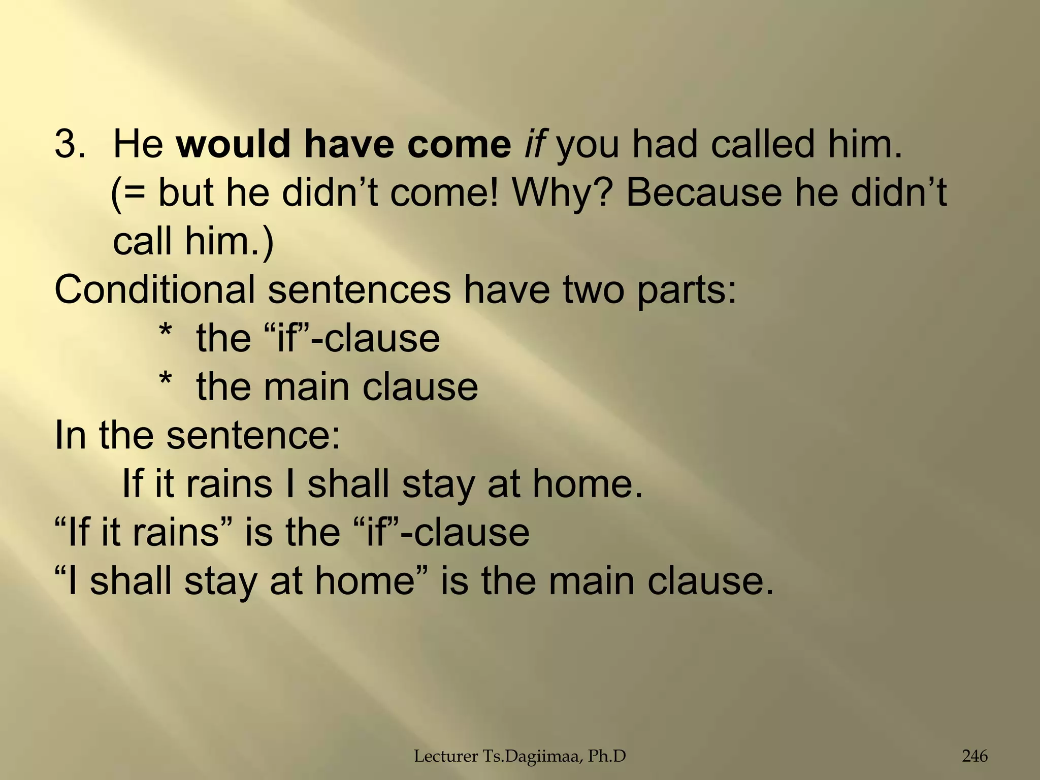 3. He would have come if you had called him.
(= but he didn‟t come! Why? Because he didn‟t
call him.)
Conditional sentences have two parts:
* the “if”-clause
* the main clause
In the sentence:
If it rains I shall stay at home.
“If it rains” is the “if”-clause
“I shall stay at home” is the main clause.

Lecturer Ts.Dagiimaa, Ph.D

246

 