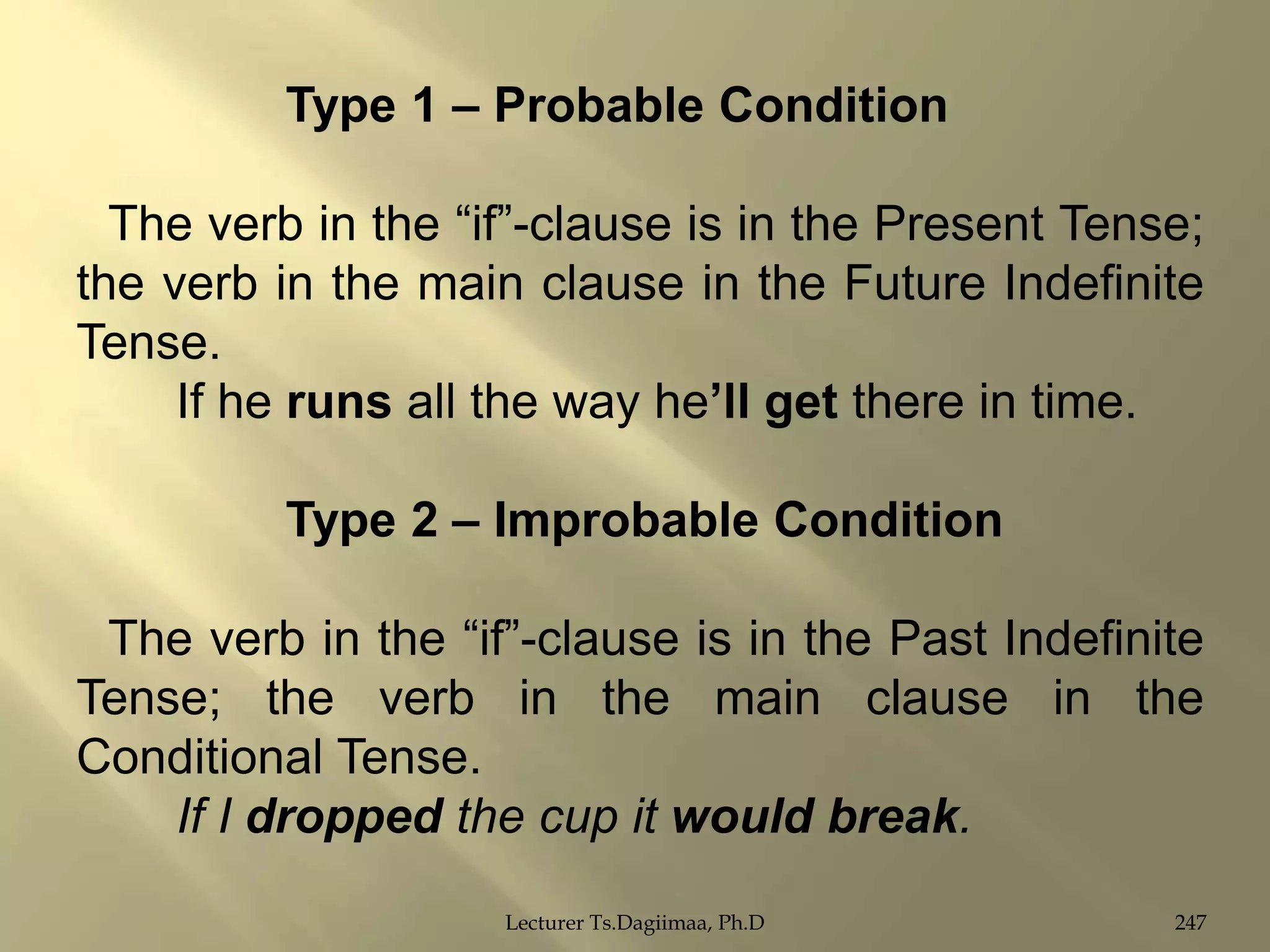 Type 1 – Probable Condition
The verb in the “if”-clause is in the Present Tense;
the verb in the main clause in the Future Indefinite
Tense.
If he runs all the way he‟ll get there in time.
Type 2 – Improbable Condition
The verb in the “if”-clause is in the Past Indefinite
Tense; the verb in the main clause in the
Conditional Tense.
If I dropped the cup it would break.
Lecturer Ts.Dagiimaa, Ph.D

247

 