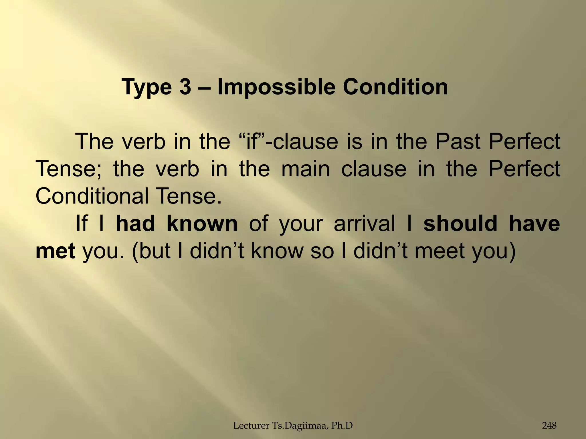 Type 3 – Impossible Condition
The verb in the “if”-clause is in the Past Perfect
Tense; the verb in the main clause in the Perfect
Conditional Tense.
If I had known of your arrival I should have
met you. (but I didn‟t know so I didn‟t meet you)

Lecturer Ts.Dagiimaa, Ph.D

248

 