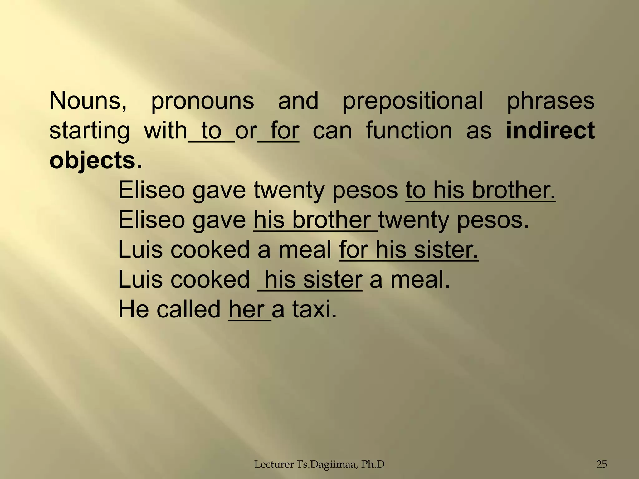 Nouns, pronouns and prepositional phrases
starting with to or for can function as indirect
objects.
Eliseo gave twenty pesos to his brother.
Eliseo gave his brother twenty pesos.
Luis cooked a meal for his sister.
Luis cooked his sister a meal.
He called her a taxi.

Lecturer Ts.Dagiimaa, Ph.D

25

 