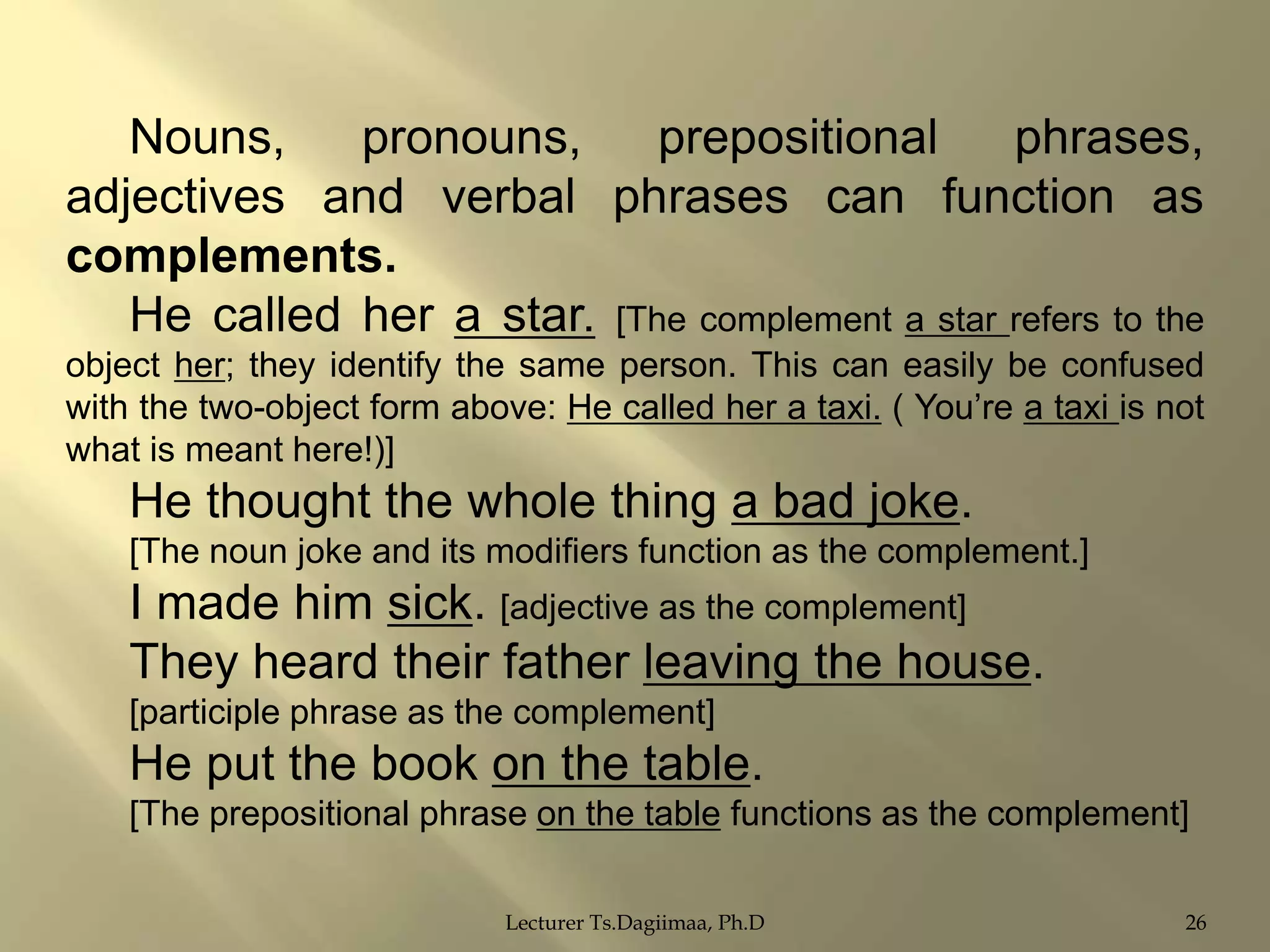 Nouns,
pronouns,
prepositional
phrases,
adjectives and verbal phrases can function as
complements.
He called her a star. [The complement a star refers to the
object her; they identify the same person. This can easily be confused
with the two-object form above: He called her a taxi. ( You‟re a taxi is not
what is meant here!)]

He thought the whole thing a bad joke.
[The noun joke and its modifiers function as the complement.]

I made him sick. [adjective as the complement]
They heard their father leaving the house.
[participle phrase as the complement]

He put the book on the table.
[The prepositional phrase on the table functions as the complement]
Lecturer Ts.Dagiimaa, Ph.D

26

 