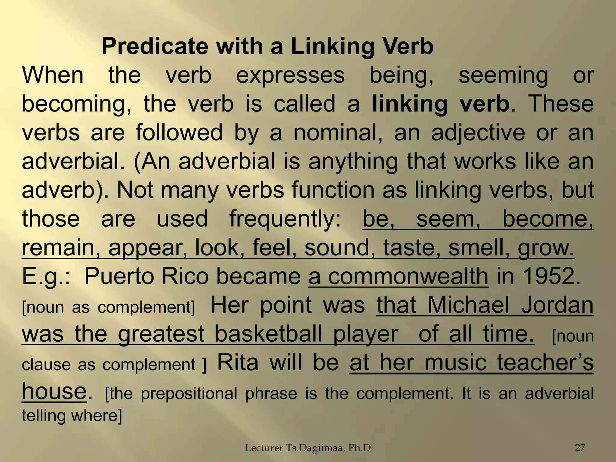 Predicate with a Linking Verb
When the verb expresses being, seeming or
becoming, the verb is called a linking verb. These
verbs are followed by a nominal, an adjective or an
adverbial. (An adverbial is anything that works like an
adverb). Not many verbs function as linking verbs, but
those are used frequently: be, seem, become,
remain, appear, look, feel, sound, taste, smell, grow.
E.g.: Puerto Rico became a commonwealth in 1952.
[noun as complement] Her point was that Michael Jordan
was the greatest basketball player of all time. [noun
clause as complement ] Rita will be at her music teacher‟s
house. [the prepositional phrase is the complement. It is an adverbial
telling where]
Lecturer Ts.Dagiimaa, Ph.D

27

 
