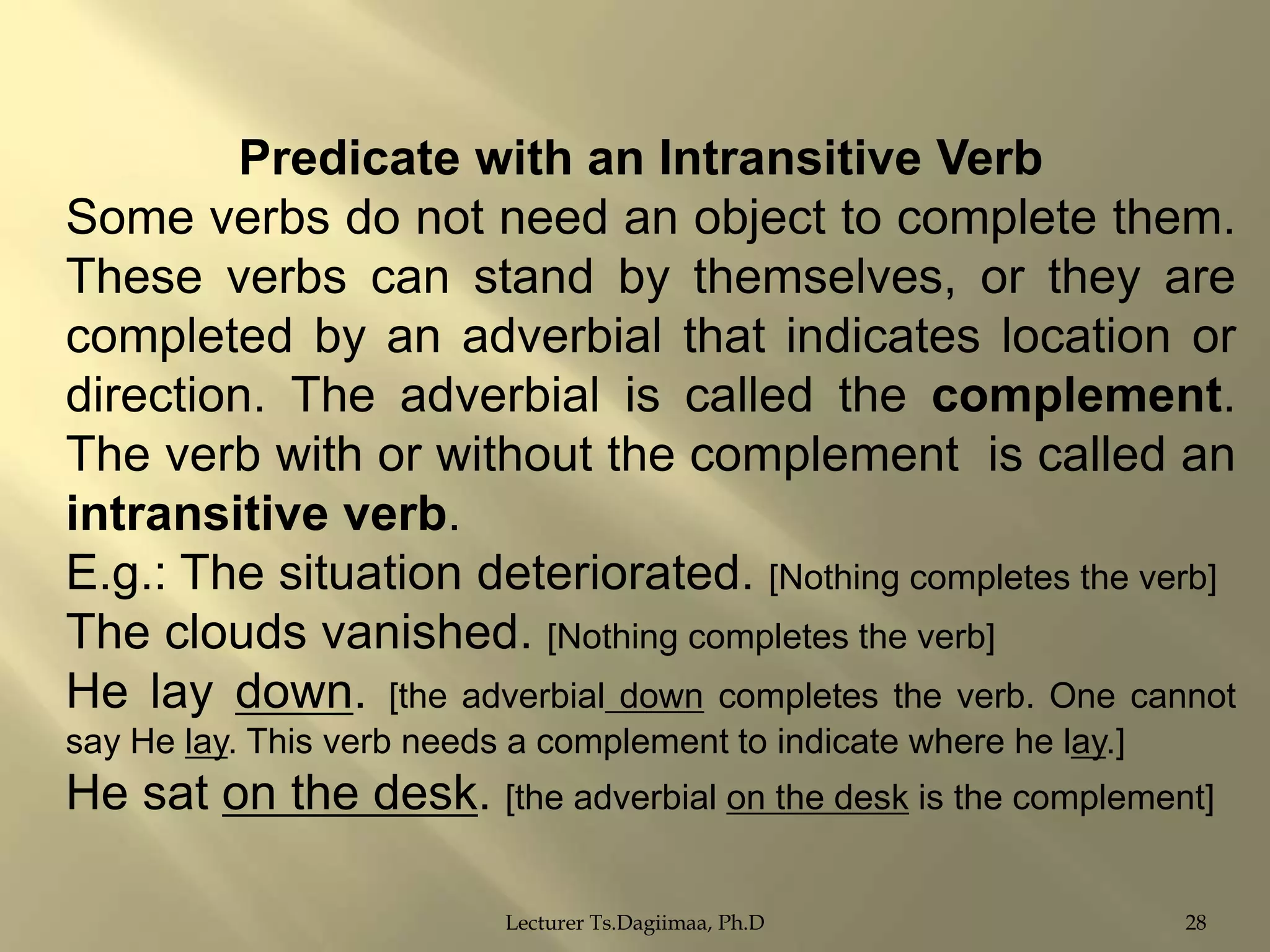 Predicate with an Intransitive Verb
Some verbs do not need an object to complete them.
These verbs can stand by themselves, or they are
completed by an adverbial that indicates location or
direction. The adverbial is called the complement.
The verb with or without the complement is called an
intransitive verb.
E.g.: The situation deteriorated. [Nothing completes the verb]
The clouds vanished. [Nothing completes the verb]
He lay down. [the adverbial down completes the verb. One cannot
say He lay. This verb needs a complement to indicate where he lay.]

He sat on the desk. [the adverbial on the desk is the complement]
Lecturer Ts.Dagiimaa, Ph.D

28

 