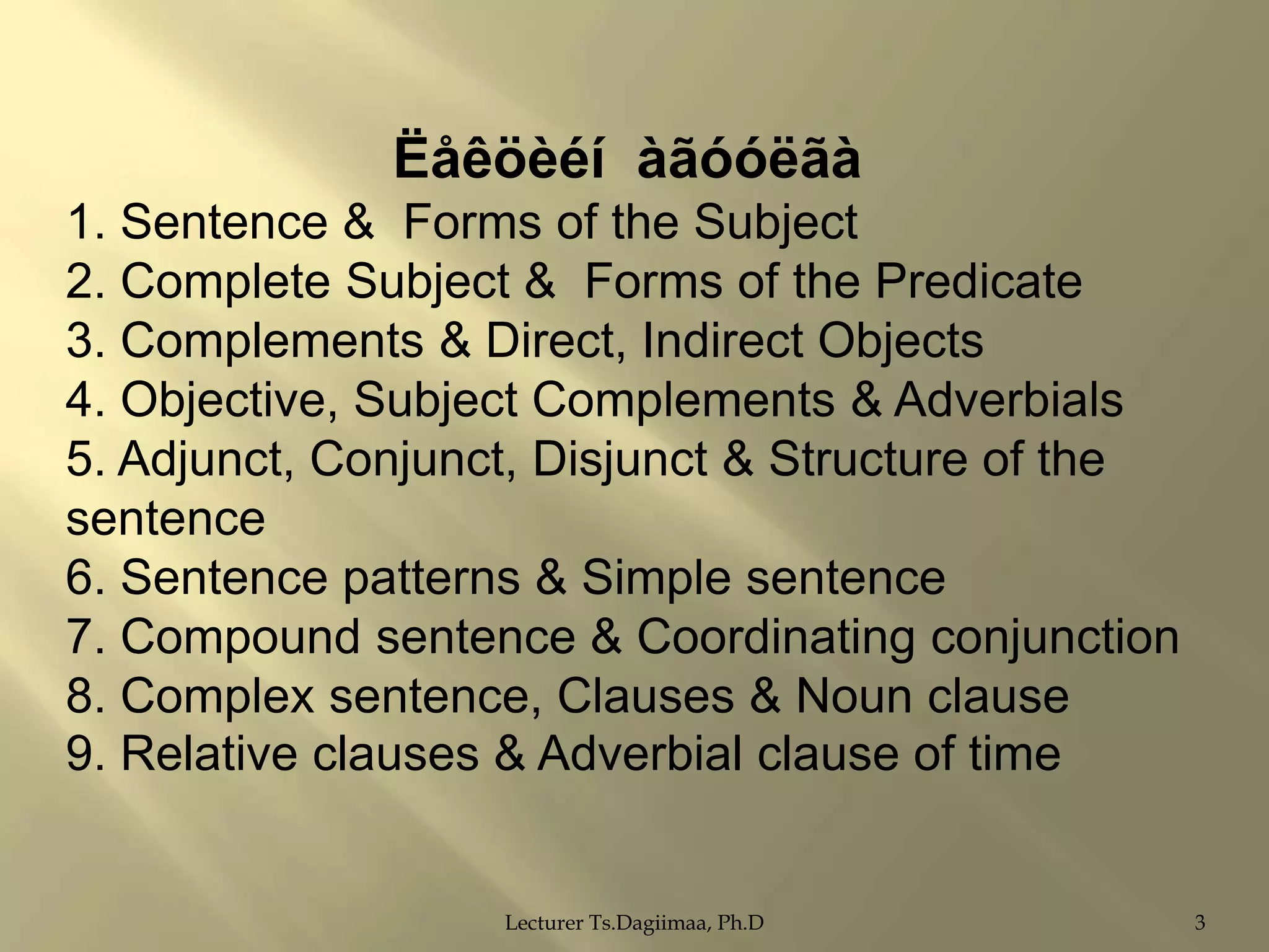 Ëåêöèéí àãóóëãà
1. Sentence & Forms of the Subject
2. Complete Subject & Forms of the Predicate
3. Complements & Direct, Indirect Objects
4. Objective, Subject Complements & Adverbials
5. Adjunct, Conjunct, Disjunct & Structure of the
sentence
6. Sentence patterns & Simple sentence
7. Compound sentence & Coordinating conjunction
8. Complex sentence, Clauses & Noun clause
9. Relative clauses & Adverbial clause of time

Lecturer Ts.Dagiimaa, Ph.D

3

 