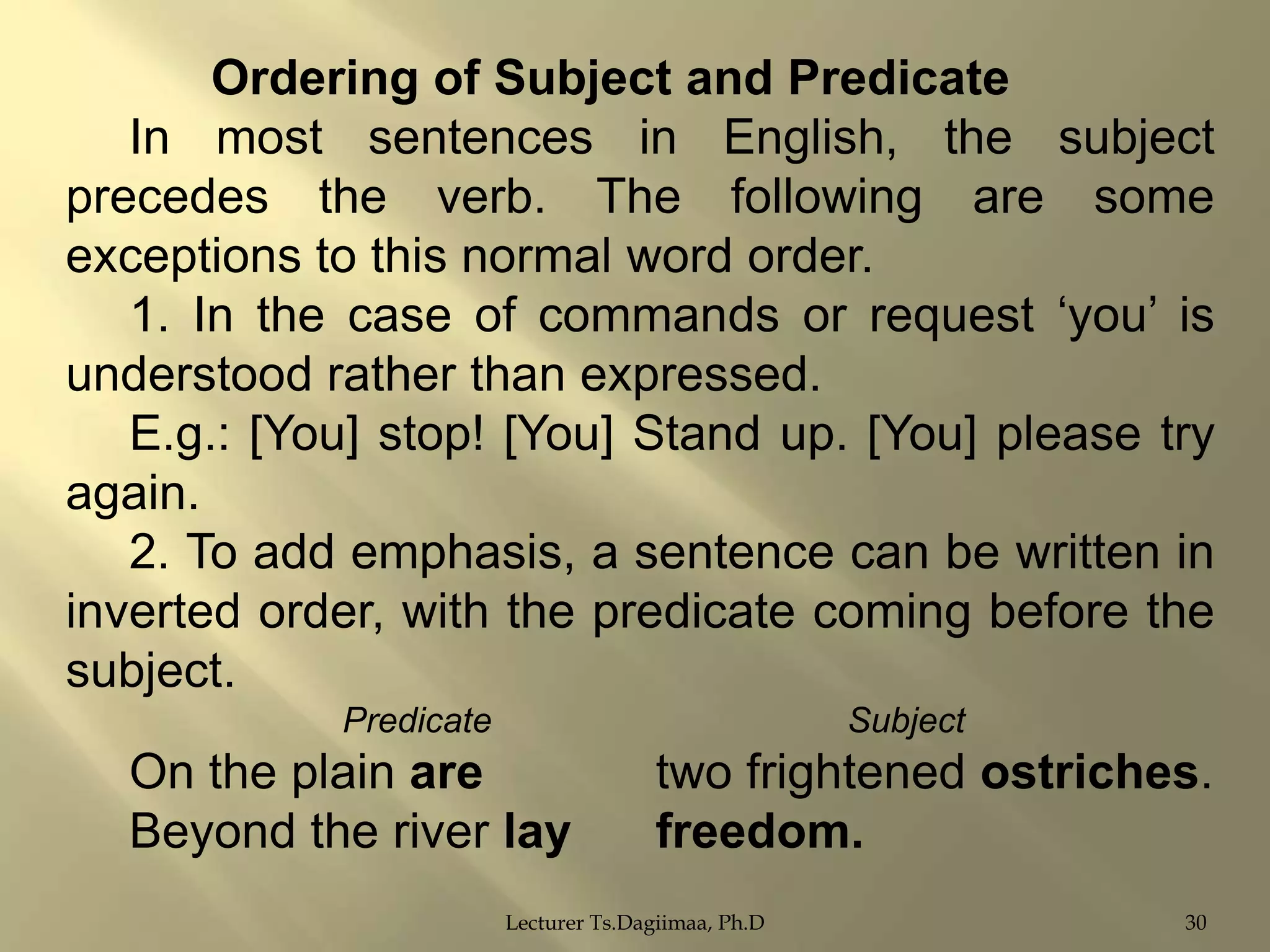 Ordering of Subject and Predicate
In most sentences in English, the subject
precedes the verb. The following are some
exceptions to this normal word order.
1. In the case of commands or request „you‟ is
understood rather than expressed.
E.g.: [You] stop! [You] Stand up. [You] please try
again.
2. To add emphasis, a sentence can be written in
inverted order, with the predicate coming before the
subject.
Predicate

Subject

On the plain are
Beyond the river lay

two frightened ostriches.
freedom.

Lecturer Ts.Dagiimaa, Ph.D

30

 