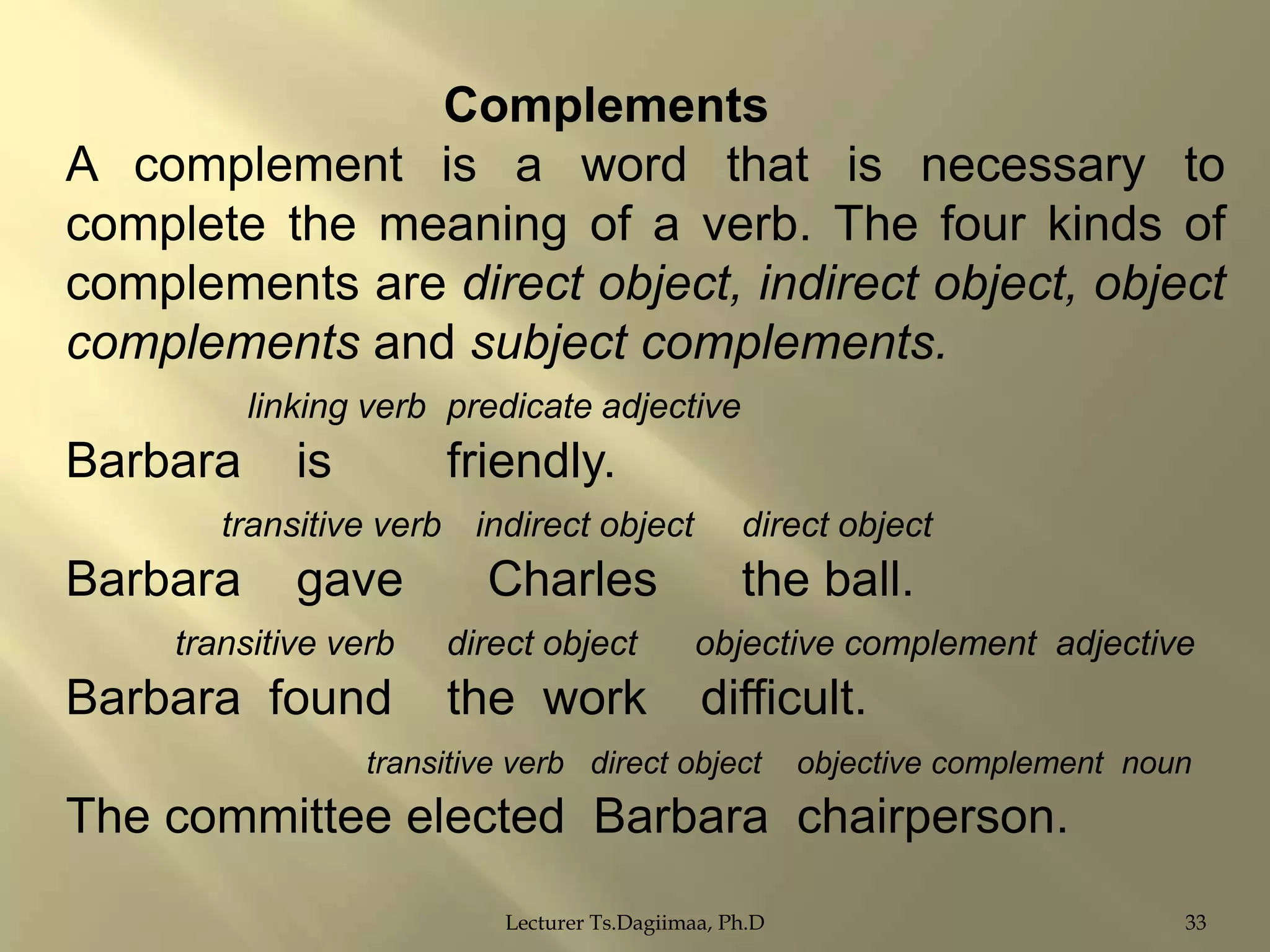 Complements
A complement is a word that is necessary to
complete the meaning of a verb. The four kinds of
complements are direct object, indirect object, object
complements and subject complements.
linking verb predicate adjective

Barbara

is

friendly.

transitive verb indirect object

Barbara

gave

Charles

direct object

the ball.

transitive verb

direct object

objective complement adjective

Barbara found

the work

difficult.

transitive verb direct object

objective complement noun

The committee elected Barbara chairperson.
Lecturer Ts.Dagiimaa, Ph.D

33

 