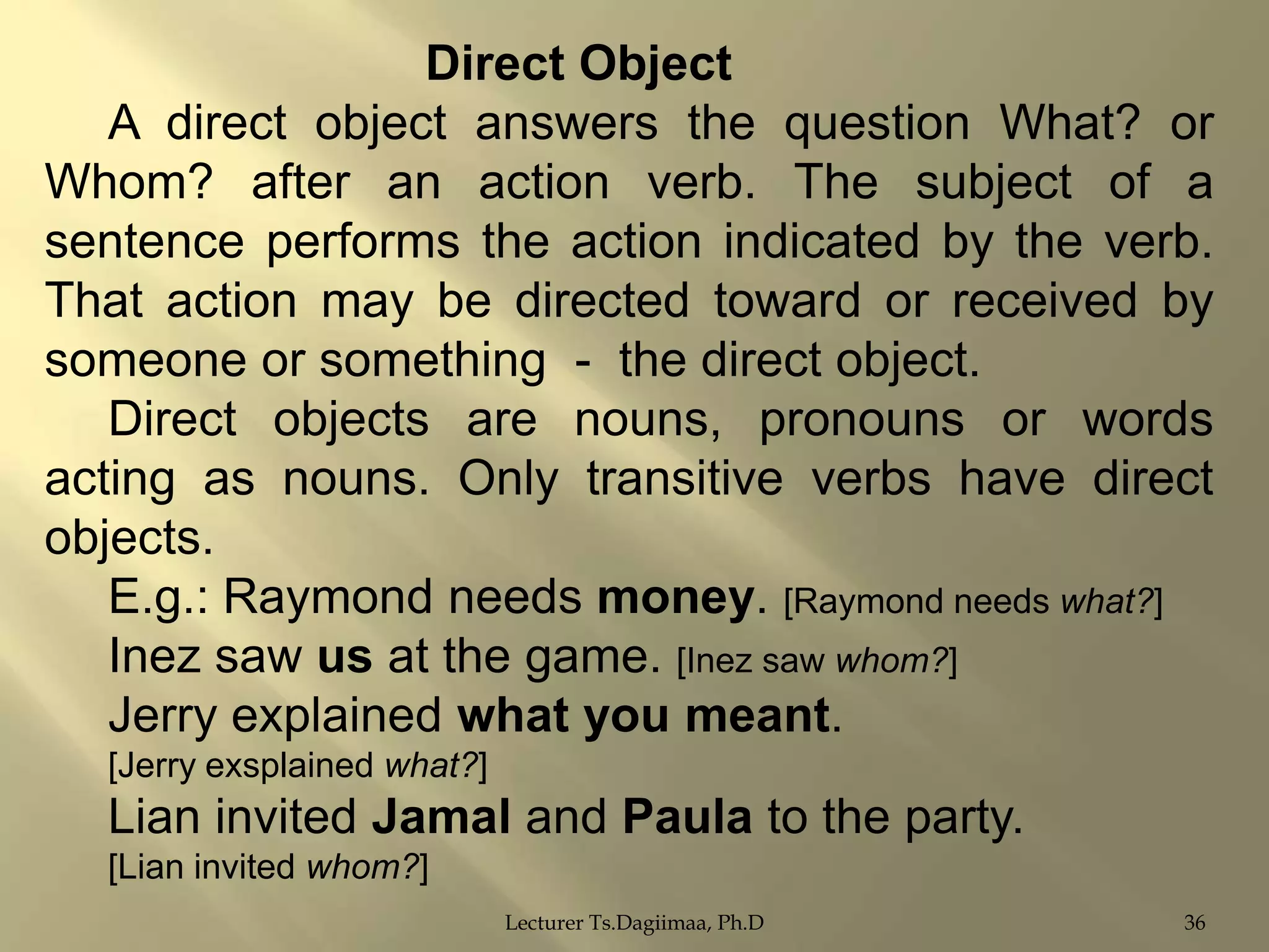 Direct Object
A direct object answers the question What? or
Whom? after an action verb. The subject of a
sentence performs the action indicated by the verb.
That action may be directed toward or received by
someone or something - the direct object.
Direct objects are nouns, pronouns or words
acting as nouns. Only transitive verbs have direct
objects.
E.g.: Raymond needs money. [Raymond needs what?]
Inez saw us at the game. [Inez saw whom?]
Jerry explained what you meant.
[Jerry exsplained what?]

Lian invited Jamal and Paula to the party.
[Lian invited whom?]
Lecturer Ts.Dagiimaa, Ph.D

36

 