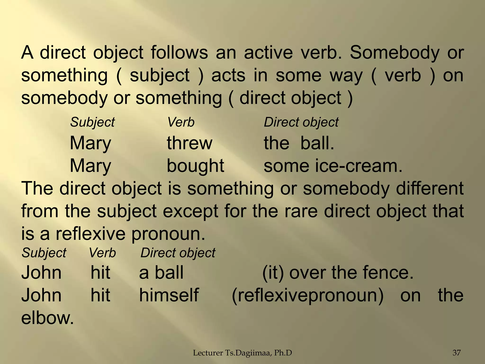 A direct object follows an active verb. Somebody or
something ( subject ) acts in some way ( verb ) on
somebody or something ( direct object )
Subject

Verb

Direct object

Mary
threw
the ball.
Mary
bought
some ice-cream.
The direct object is something or somebody different
from the subject except for the rare direct object that
is a reflexive pronoun.
Subject

Verb

John
hit
John
hit
elbow.

Direct object

a ball
himself

(it) over the fence.
(reflexivepronoun) on the

Lecturer Ts.Dagiimaa, Ph.D

37

 
