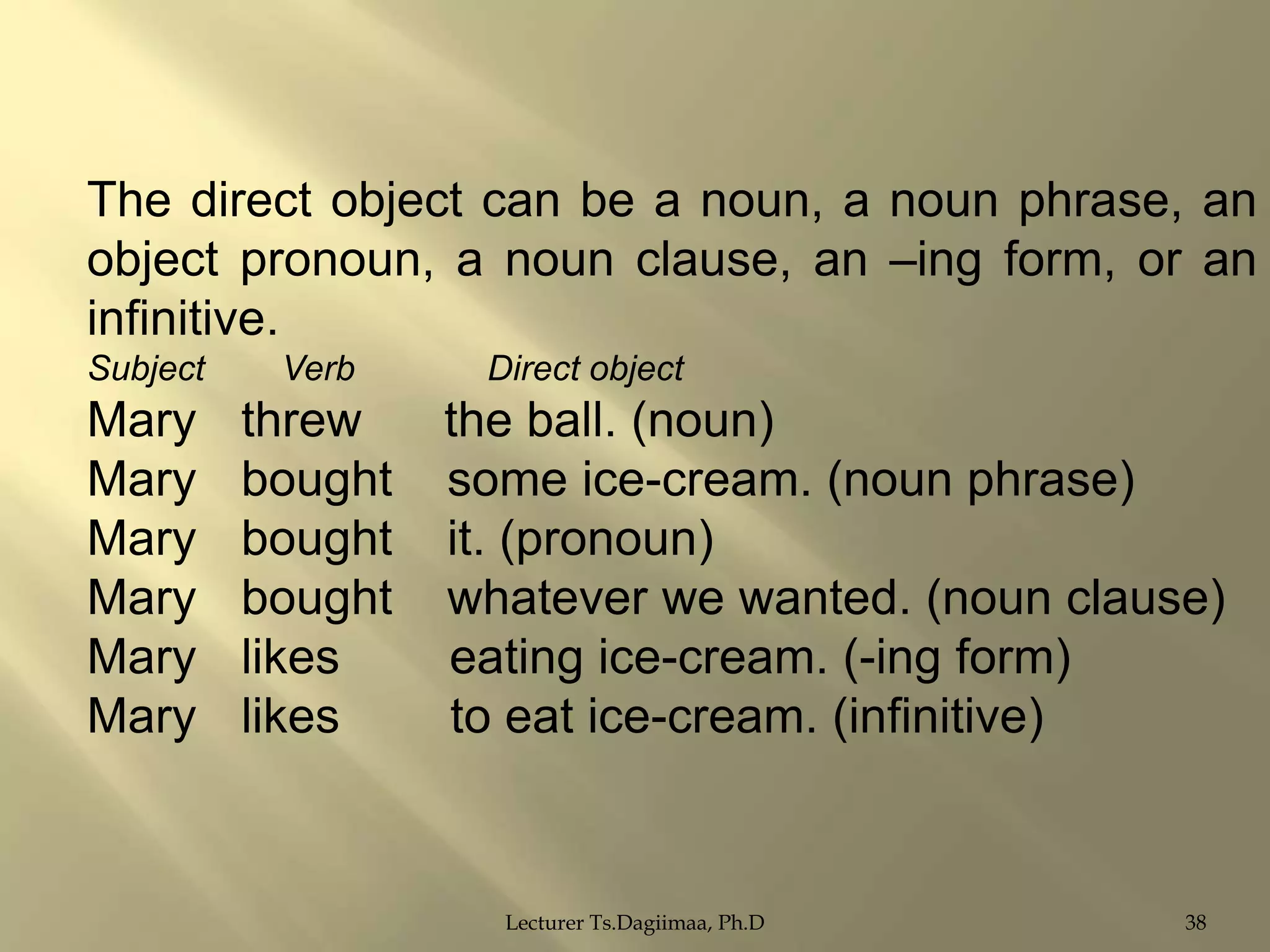 The direct object can be a noun, a noun phrase, an
object pronoun, a noun clause, an –ing form, or an
infinitive.
Subject

Verb

Mary
Mary
Mary
Mary
Mary
Mary

threw
bought
bought
bought
likes
likes

Direct object

the ball. (noun)
some ice-cream. (noun phrase)
it. (pronoun)
whatever we wanted. (noun clause)
eating ice-cream. (-ing form)
to eat ice-cream. (infinitive)

Lecturer Ts.Dagiimaa, Ph.D

38

 