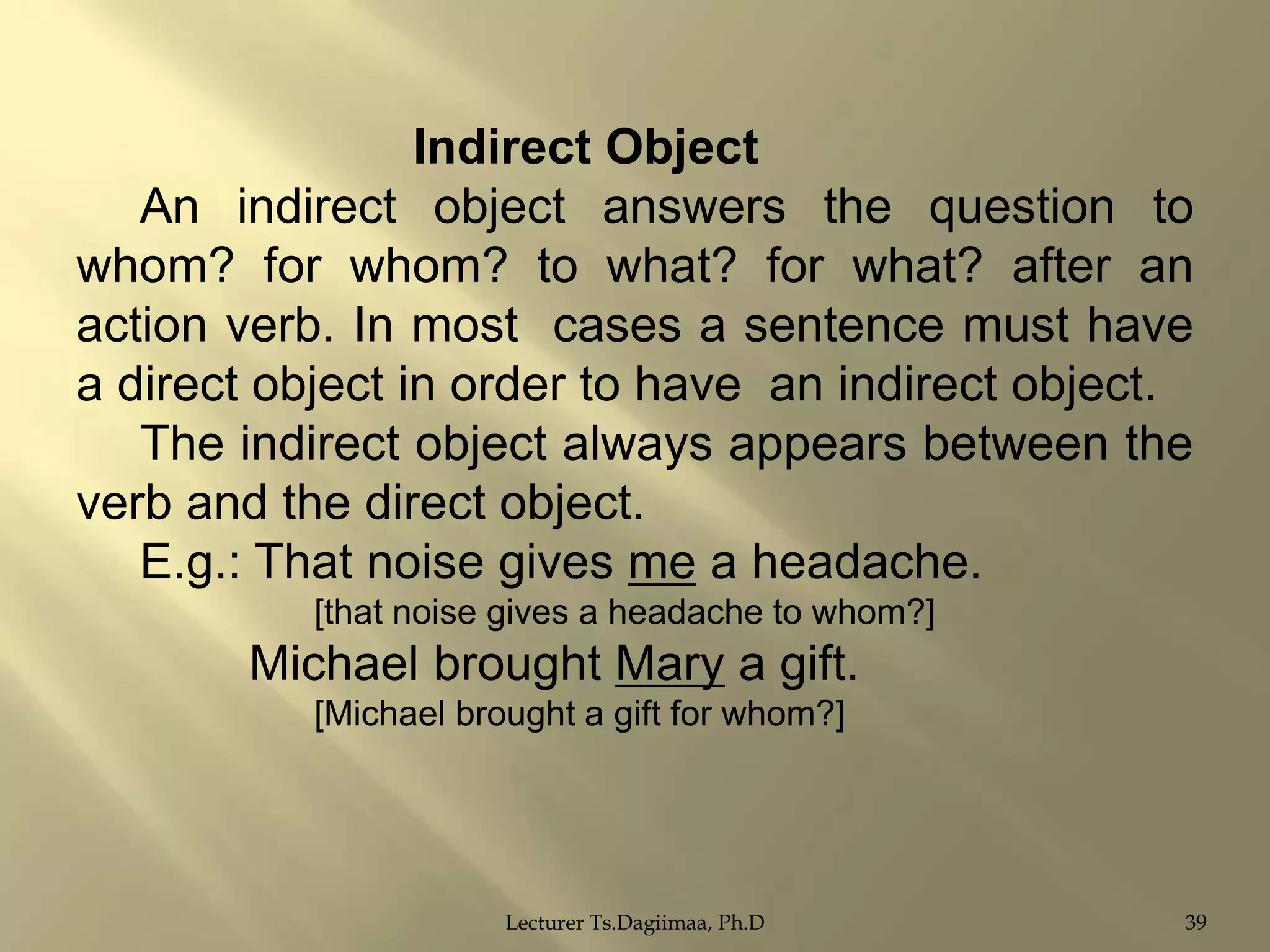 Indirect Object
An indirect object answers the question to
whom? for whom? to what? for what? after an
action verb. In most cases a sentence must have
a direct object in order to have an indirect object.
The indirect object always appears between the
verb and the direct object.
E.g.: That noise gives me a headache.
[that noise gives a headache to whom?]

Michael brought Mary a gift.
[Michael brought a gift for whom?]

Lecturer Ts.Dagiimaa, Ph.D

39

 
