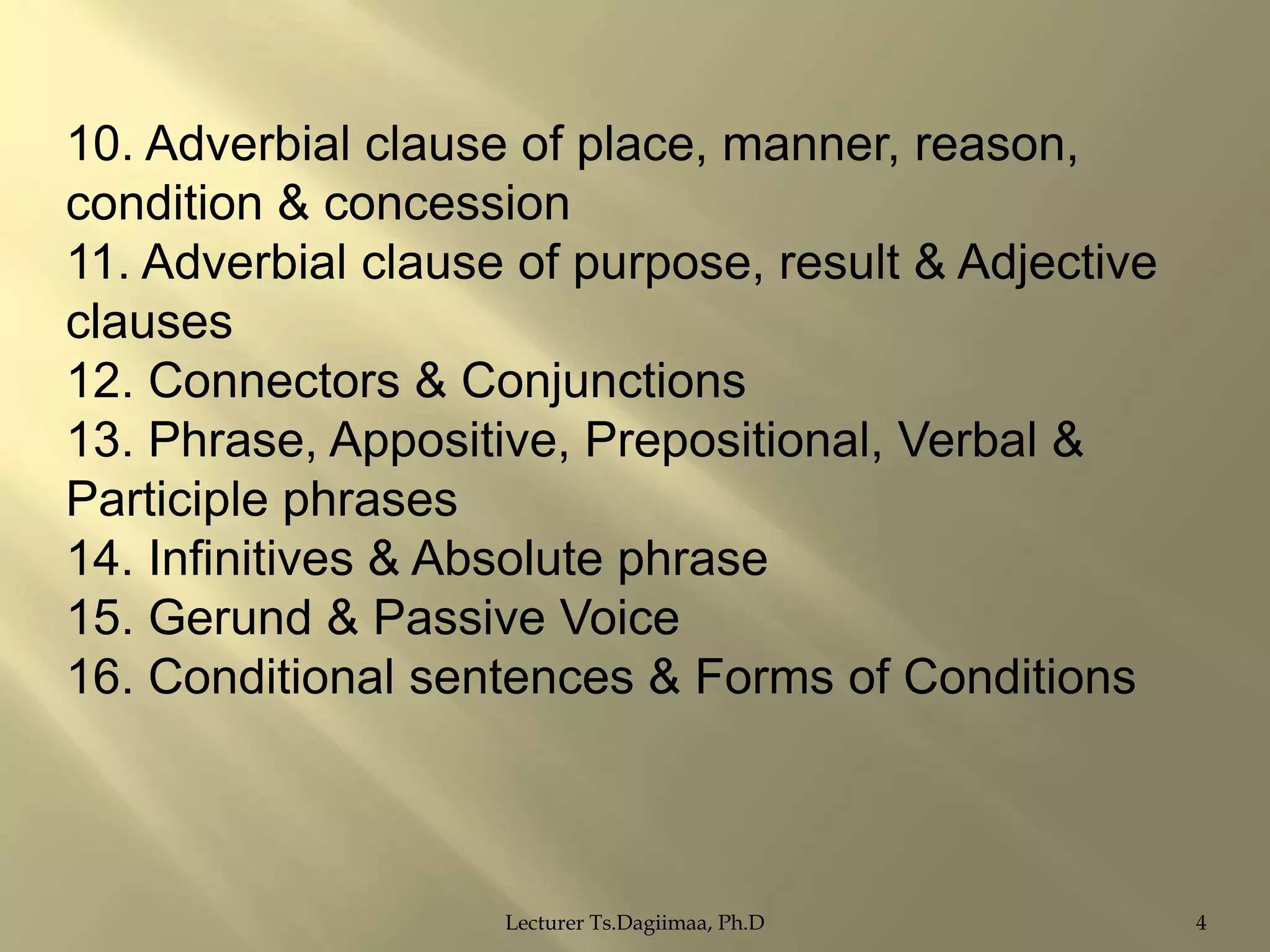 10. Adverbial clause of place, manner, reason,
condition & concession
11. Adverbial clause of purpose, result & Adjective
clauses
12. Connectors & Conjunctions
13. Phrase, Appositive, Prepositional, Verbal &
Participle phrases
14. Infinitives & Absolute phrase
15. Gerund & Passive Voice
16. Conditional sentences & Forms of Conditions

Lecturer Ts.Dagiimaa, Ph.D

4

 