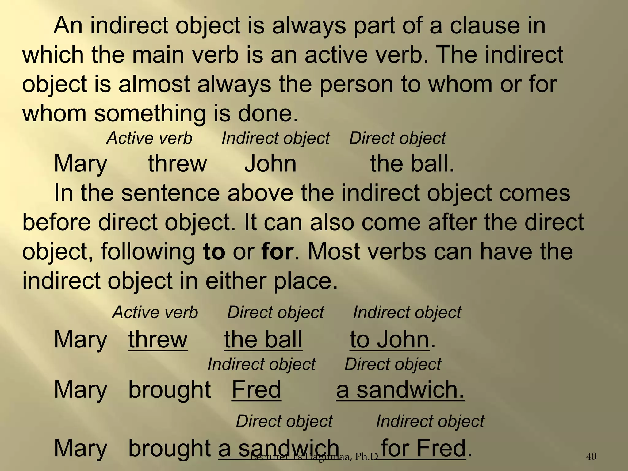 An indirect object is always part of a clause in
which the main verb is an active verb. The indirect
object is almost always the person to whom or for
whom something is done.
Active verb

Indirect object

Direct object

Mary
threw
John
the ball.
In the sentence above the indirect object comes
before direct object. It can also come after the direct
object, following to or for. Most verbs can have the
indirect object in either place.
Active verb

Indirect object

the ball

to John.

Indirect object

Mary threw

Direct object

Direct object

Mary brought Fred
Direct object

a sandwich.
Indirect object

Mary brought a sandwich Ph.D for Fred.
Lecturer Ts.Dagiimaa,

40

 