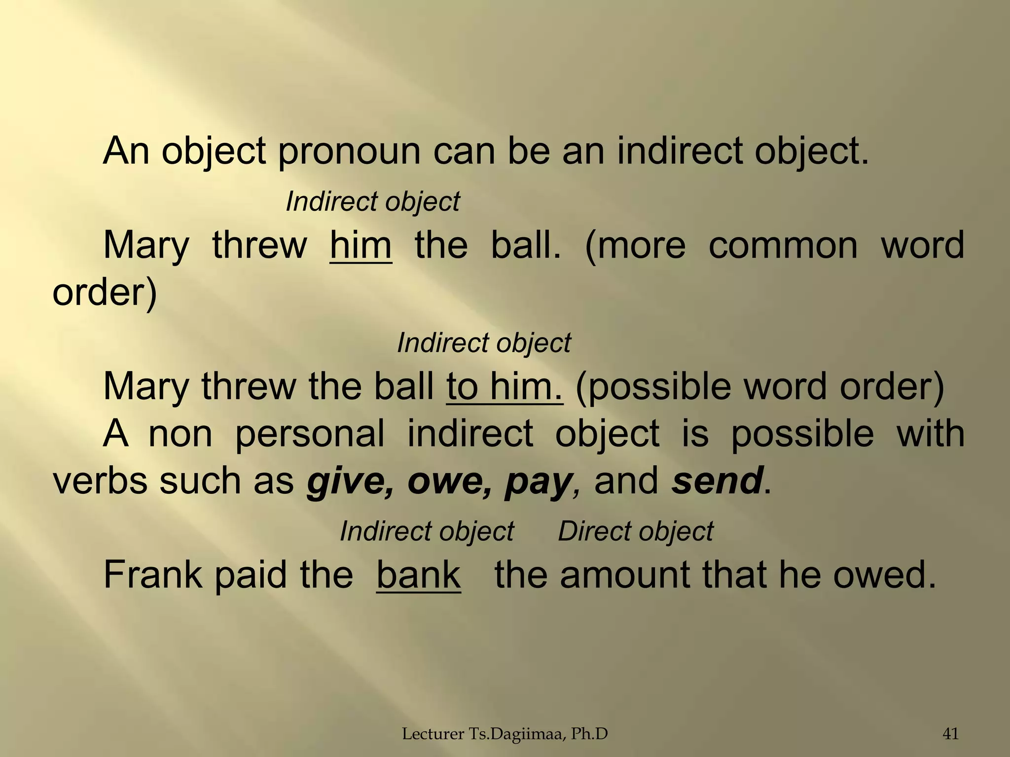 An object pronoun can be an indirect object.
Indirect object

Mary threw him the ball. (more common word
order)
Indirect object

Mary threw the ball to him. (possible word order)
A non personal indirect object is possible with
verbs such as give, owe, pay, and send.
Indirect object

Direct object

Frank paid the bank the amount that he owed.

Lecturer Ts.Dagiimaa, Ph.D

41

 