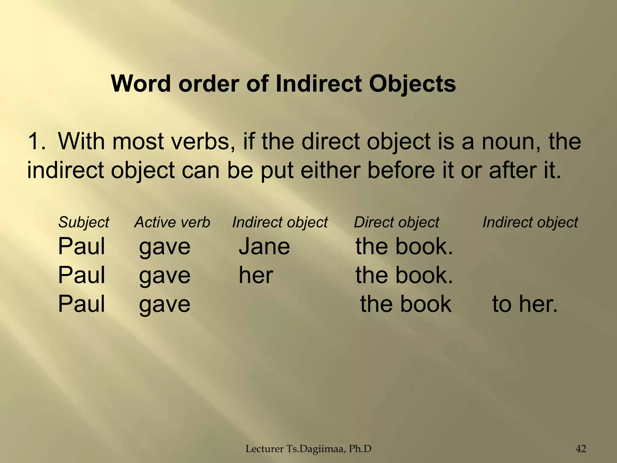 Word order of Indirect Objects
1. With most verbs, if the direct object is a noun, the
indirect object can be put either before it or after it.
Subject

Paul
Paul
Paul

Active verb

gave
gave
gave

Indirect object

Jane
her

Direct object

the book.
the book.
the book

Lecturer Ts.Dagiimaa, Ph.D

Indirect object

to her.

42

 