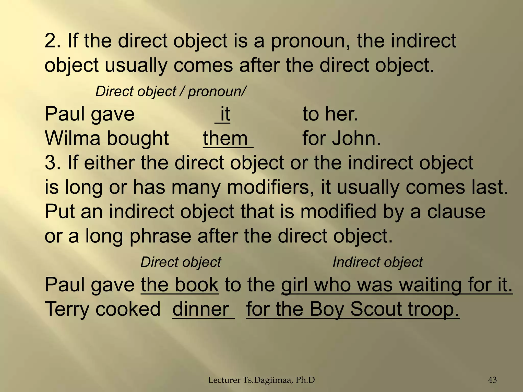 2. If the direct object is a pronoun, the indirect
object usually comes after the direct object.
Direct object / pronoun/

Paul gave
it
to her.
Wilma bought
them
for John.
3. If either the direct object or the indirect object
is long or has many modifiers, it usually comes last.
Put an indirect object that is modified by a clause
or a long phrase after the direct object.
Direct object

Indirect object

Paul gave the book to the girl who was waiting for it.
Terry cooked dinner for the Boy Scout troop.

Lecturer Ts.Dagiimaa, Ph.D

43

 