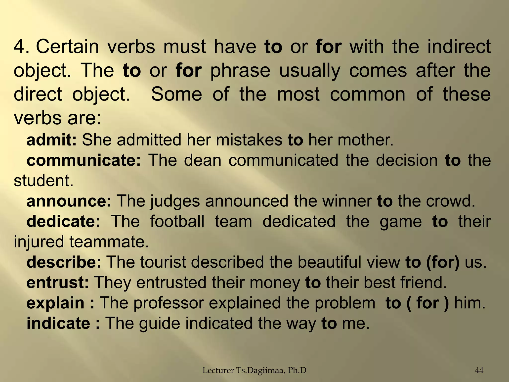 4. Certain verbs must have to or for with the indirect
object. The to or for phrase usually comes after the
direct object. Some of the most common of these
verbs are:
admit: She admitted her mistakes to her mother.
communicate: The dean communicated the decision to the
student.
announce: The judges announced the winner to the crowd.
dedicate: The football team dedicated the game to their
injured teammate.
describe: The tourist described the beautiful view to (for) us.
entrust: They entrusted their money to their best friend.
explain : The professor explained the problem to ( for ) him.
indicate : The guide indicated the way to me.
Lecturer Ts.Dagiimaa, Ph.D

44

 