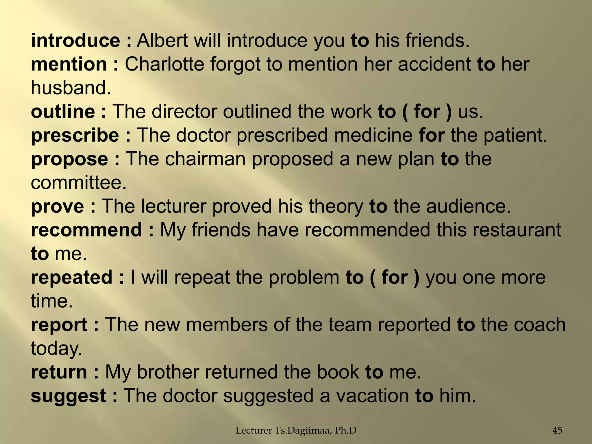 introduce : Albert will introduce you to his friends.
mention : Charlotte forgot to mention her accident to her
husband.
outline : The director outlined the work to ( for ) us.
prescribe : The doctor prescribed medicine for the patient.
propose : The chairman proposed a new plan to the
committee.
prove : The lecturer proved his theory to the audience.
recommend : My friends have recommended this restaurant
to me.
repeated : I will repeat the problem to ( for ) you one more
time.
report : The new members of the team reported to the coach
today.
return : My brother returned the book to me.
suggest : The doctor suggested a vacation to him.
Lecturer Ts.Dagiimaa, Ph.D

45

 