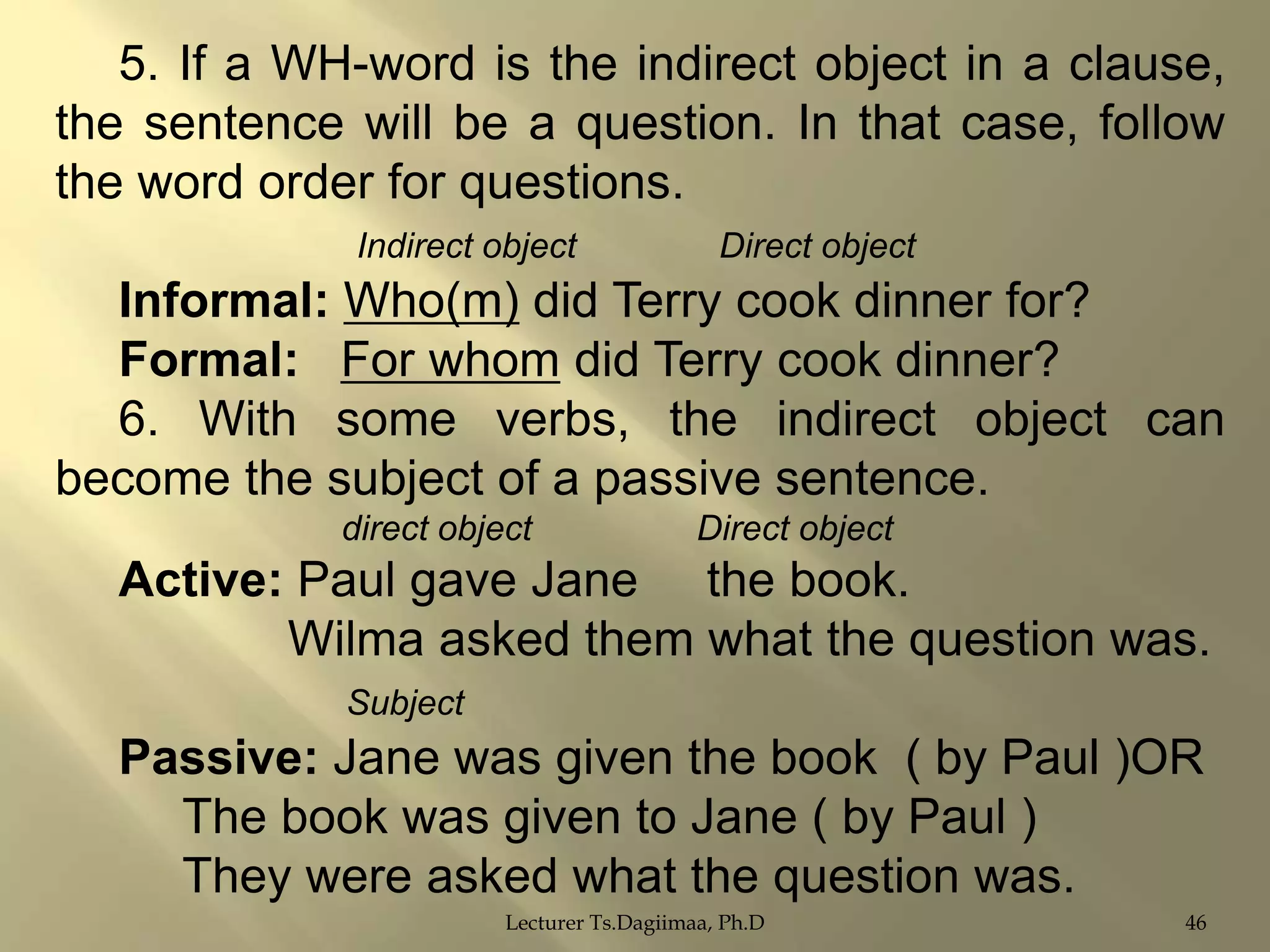 5. If a WH-word is the indirect object in a clause,
the sentence will be a question. In that case, follow
the word order for questions.
Indirect object

Direct object

Informal: Who(m) did Terry cook dinner for?
Formal: For whom did Terry cook dinner?
6. With some verbs, the indirect object can
become the subject of a passive sentence.
direct object

Direct object

Active: Paul gave Jane the book.
Wilma asked them what the question was.
Subject

Passive: Jane was given the book ( by Paul )OR
The book was given to Jane ( by Paul )
They were asked what the question was.
Lecturer Ts.Dagiimaa, Ph.D

46

 
