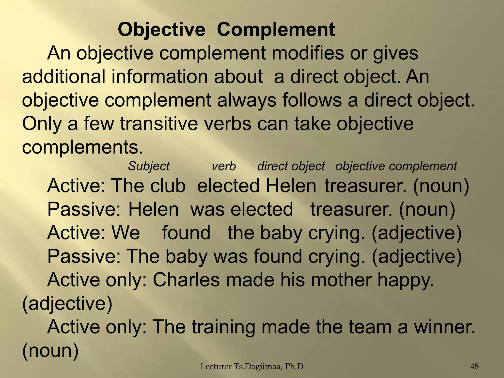 Objective Complement
An objective complement modifies or gives
additional information about a direct object. An
objective complement always follows a direct object.
Only a few transitive verbs can take objective
complements.
Subject

verb

direct object objective complement

Active: The club elected Helen treasurer. (noun)
Passive: Helen was elected treasurer. (noun)
Active: We found the baby crying. (adjective)
Passive: The baby was found crying. (adjective)
Active only: Charles made his mother happy.
(adjective)
Active only: The training made the team a winner.
(noun)
Lecturer Ts.Dagiimaa, Ph.D

48

 