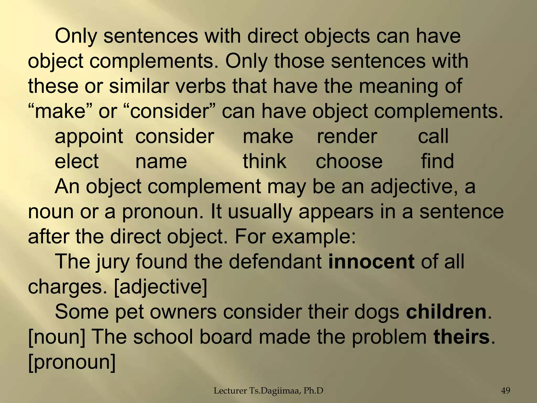 Only sentences with direct objects can have
object complements. Only those sentences with
these or similar verbs that have the meaning of
“make” or “consider” can have object complements.
appoint consider make render
call
elect
name
think choose
find
An object complement may be an adjective, a
noun or a pronoun. It usually appears in a sentence
after the direct object. For example:
The jury found the defendant innocent of all
charges. [adjective]
Some pet owners consider their dogs children.
[noun] The school board made the problem theirs.
[pronoun]
Lecturer Ts.Dagiimaa, Ph.D

49

 