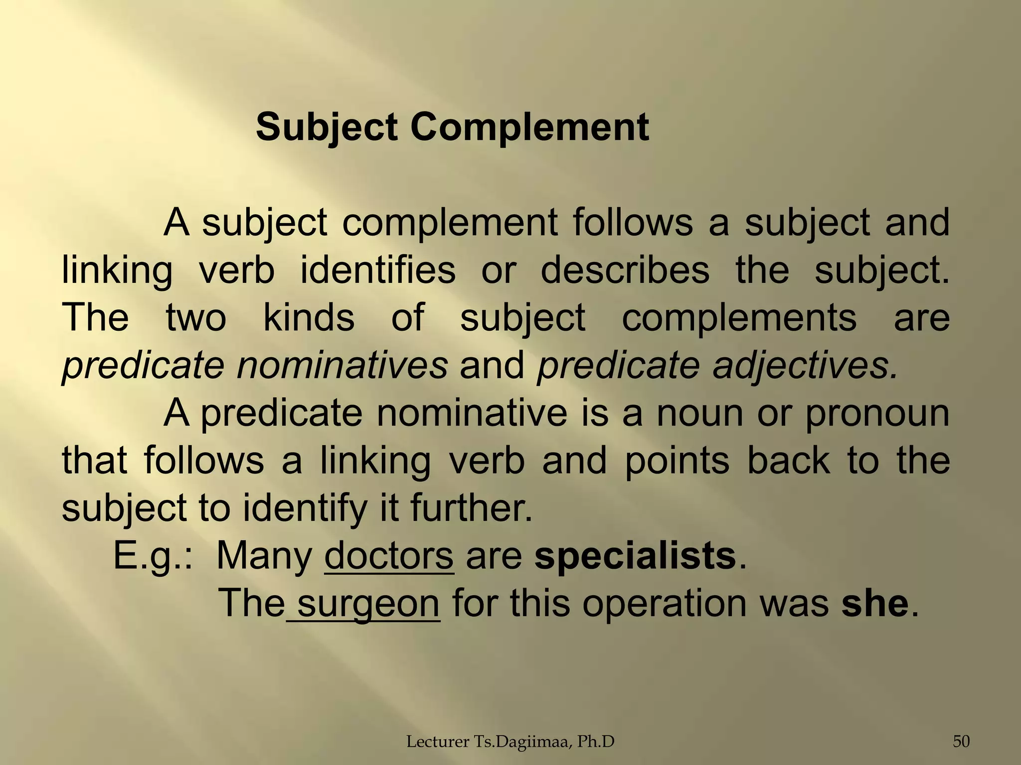 Subject Complement
A subject complement follows a subject and
linking verb identifies or describes the subject.
The two kinds of subject complements are
predicate nominatives and predicate adjectives.
A predicate nominative is a noun or pronoun
that follows a linking verb and points back to the
subject to identify it further.
E.g.: Many doctors are specialists.
The surgeon for this operation was she.

Lecturer Ts.Dagiimaa, Ph.D

50

 