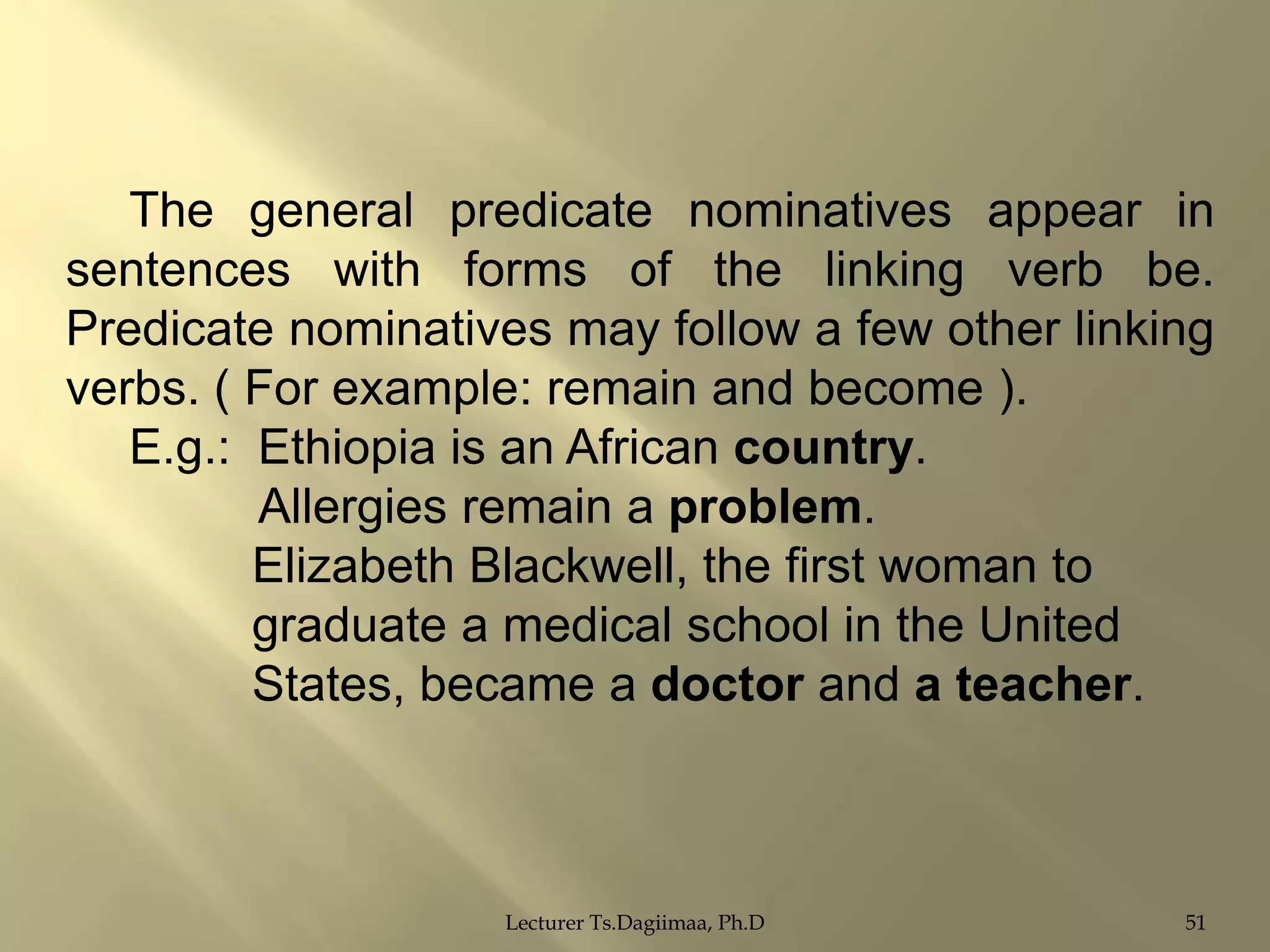 The general predicate nominatives appear in
sentences with forms of the linking verb be.
Predicate nominatives may follow a few other linking
verbs. ( For example: remain and become ).
E.g.: Ethiopia is an African country.
Allergies remain a problem.
Elizabeth Blackwell, the first woman to
graduate a medical school in the United
States, became a doctor and a teacher.

Lecturer Ts.Dagiimaa, Ph.D

51

 