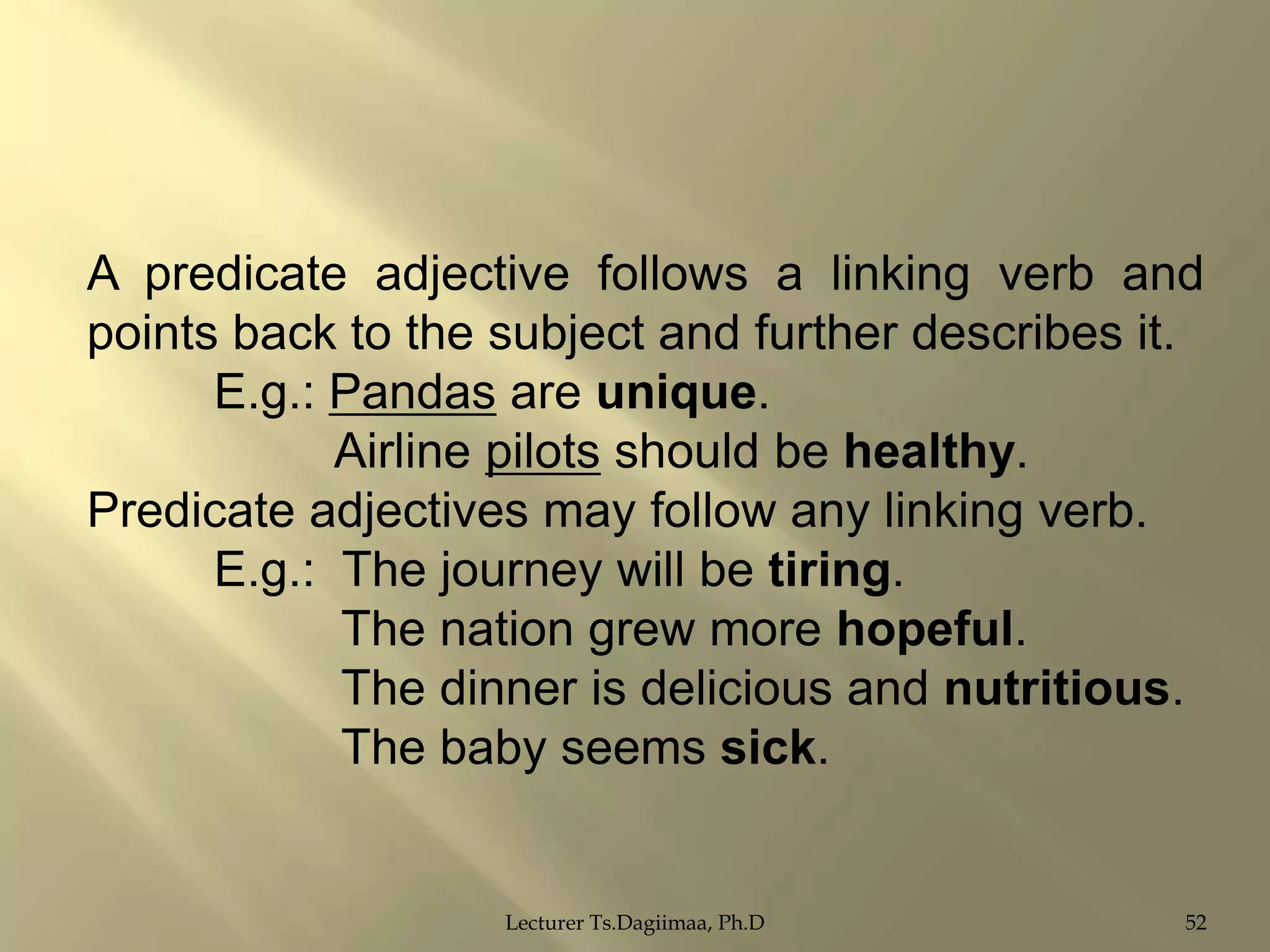 A predicate adjective follows a linking verb and
points back to the subject and further describes it.
E.g.: Pandas are unique.
Airline pilots should be healthy.
Predicate adjectives may follow any linking verb.
E.g.: The journey will be tiring.
The nation grew more hopeful.
The dinner is delicious and nutritious.
The baby seems sick.

Lecturer Ts.Dagiimaa, Ph.D

52

 