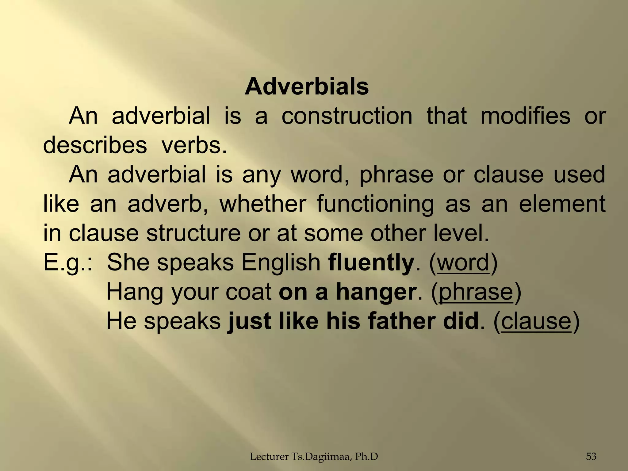 Adverbials
An adverbial is a construction that modifies or
describes verbs.
An adverbial is any word, phrase or clause used
like an adverb, whether functioning as an element
in clause structure or at some other level.
E.g.: She speaks English fluently. (word)
Hang your coat on a hanger. (phrase)
He speaks just like his father did. (clause)

Lecturer Ts.Dagiimaa, Ph.D

53

 