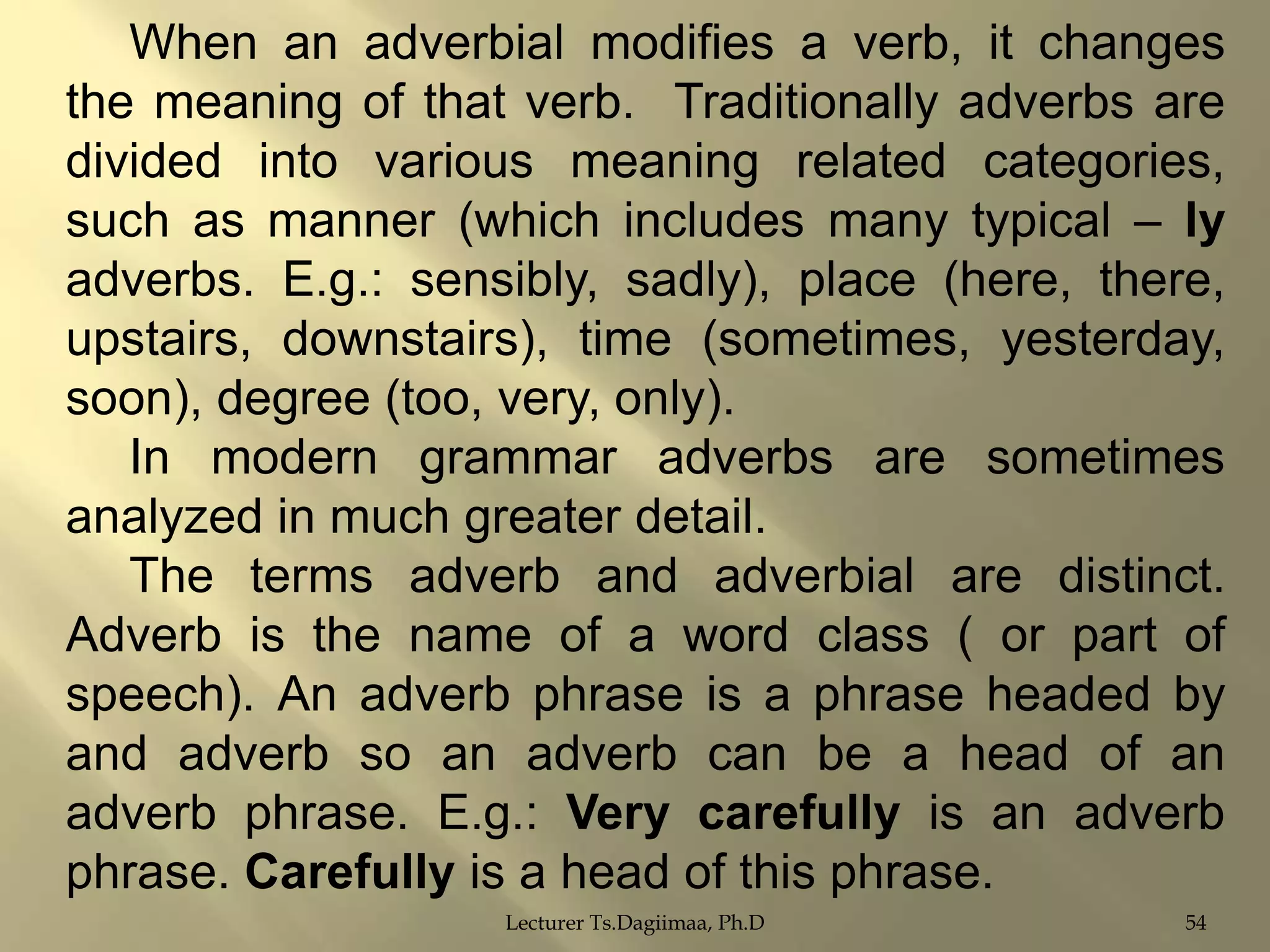 When an adverbial modifies a verb, it changes
the meaning of that verb. Traditionally adverbs are
divided into various meaning related categories,
such as manner (which includes many typical – ly
adverbs. E.g.: sensibly, sadly), place (here, there,
upstairs, downstairs), time (sometimes, yesterday,
soon), degree (too, very, only).
In modern grammar adverbs are sometimes
analyzed in much greater detail.
The terms adverb and adverbial are distinct.
Adverb is the name of a word class ( or part of
speech). An adverb phrase is a phrase headed by
and adverb so an adverb can be a head of an
adverb phrase. E.g.: Very carefully is an adverb
phrase. Carefully is a head of this phrase.
Lecturer Ts.Dagiimaa, Ph.D

54

 