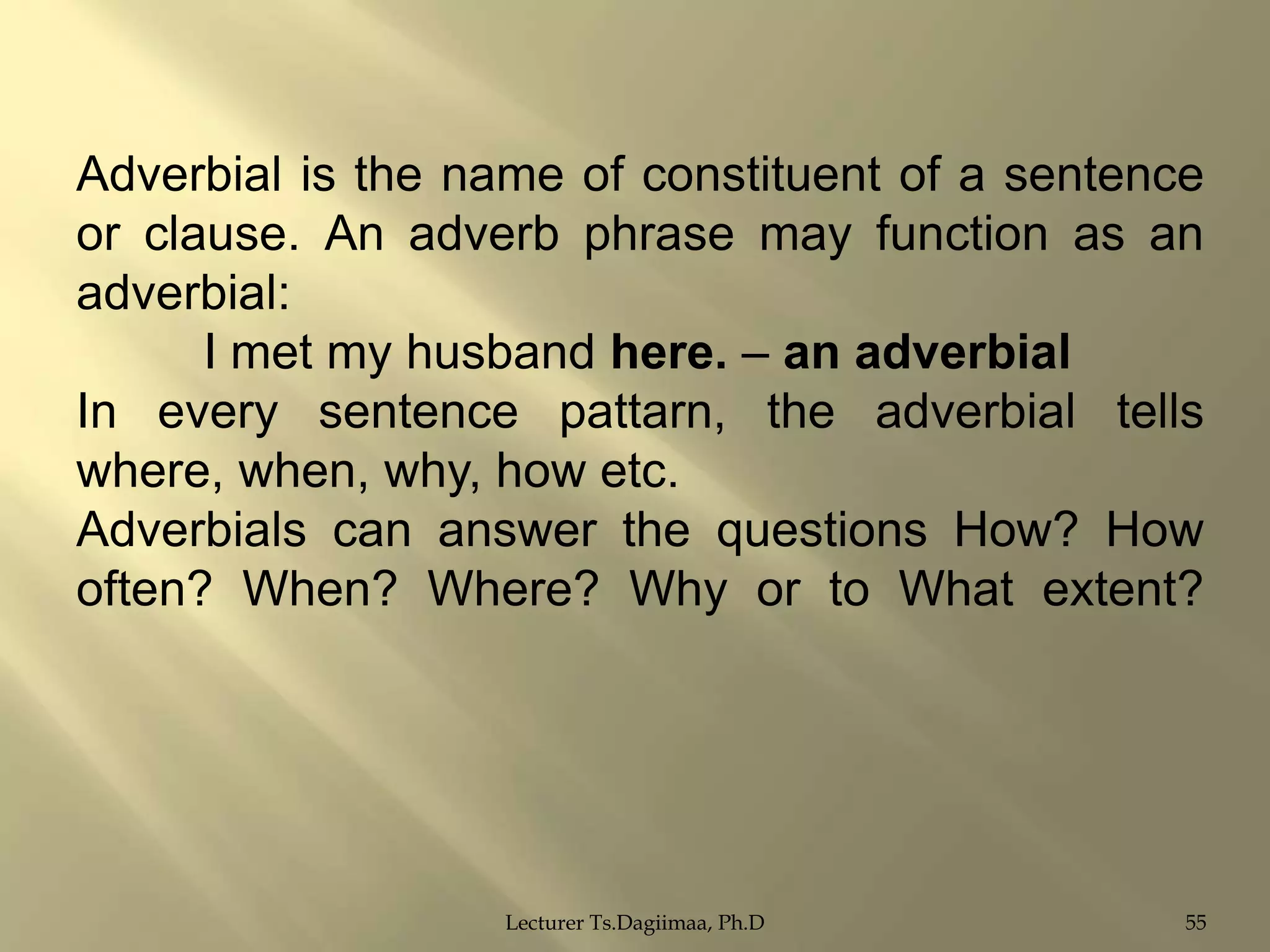Adverbial is the name of constituent of a sentence
or clause. An adverb phrase may function as an
adverbial:
I met my husband here. – an adverbial
In every sentence pattarn, the adverbial tells
where, when, why, how etc.
Adverbials can answer the questions How? How
often? When? Where? Why or to What extent?

Lecturer Ts.Dagiimaa, Ph.D

55

 