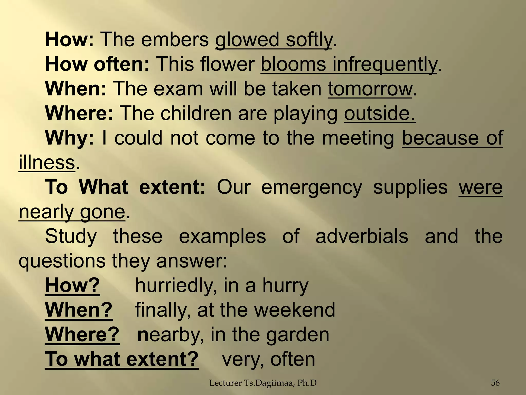 How: The embers glowed softly.
How often: This flower blooms infrequently.
When: The exam will be taken tomorrow.
Where: The children are playing outside.
Why: I could not come to the meeting because of
illness.
To What extent: Our emergency supplies were
nearly gone.
Study these examples of adverbials and the
questions they answer:
How?
hurriedly, in a hurry
When? finally, at the weekend
Where? nearby, in the garden
To what extent? very, often
Lecturer Ts.Dagiimaa, Ph.D

56

 
