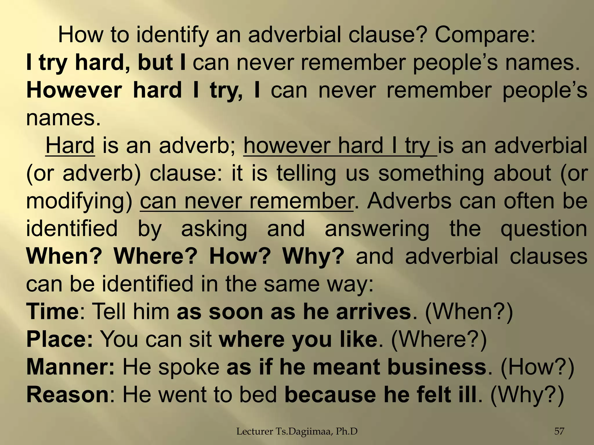 How to identify an adverbial clause? Compare:
I try hard, but I can never remember people‟s names.
However hard I try, I can never remember people‟s
names.
Hard is an adverb; however hard I try is an adverbial
(or adverb) clause: it is telling us something about (or
modifying) can never remember. Adverbs can often be
identified by asking and answering the question
When? Where? How? Why? and adverbial clauses
can be identified in the same way:
Time: Tell him as soon as he arrives. (When?)
Place: You can sit where you like. (Where?)
Manner: He spoke as if he meant business. (How?)
Reason: He went to bed because he felt ill. (Why?)
Lecturer Ts.Dagiimaa, Ph.D

57

 