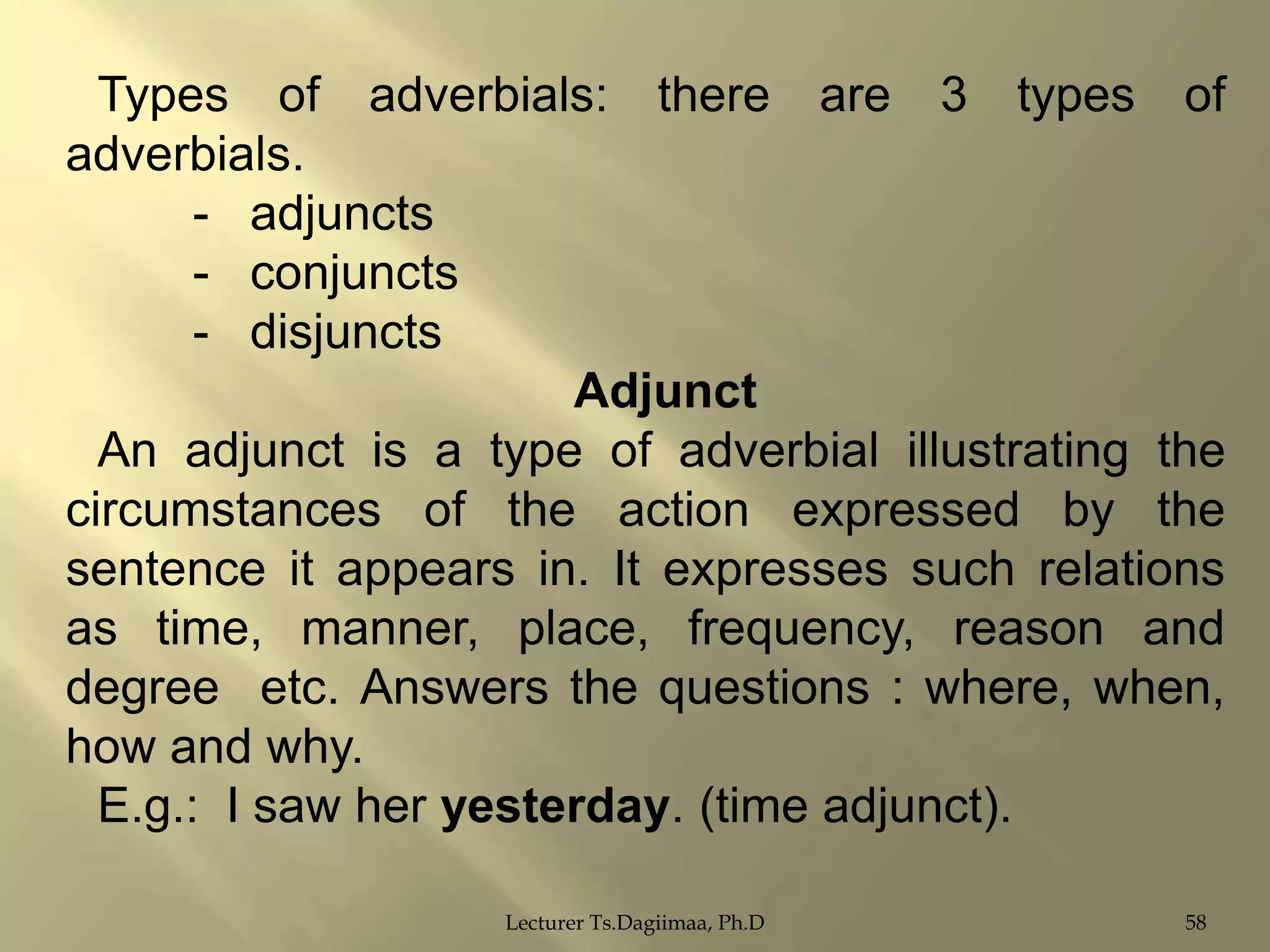 Types of adverbials: there are 3 types of
adverbials.
- adjuncts
- conjuncts
- disjuncts
Adjunct
An adjunct is a type of adverbial illustrating the
circumstances of the action expressed by the
sentence it appears in. It expresses such relations
as time, manner, place, frequency, reason and
degree etc. Answers the questions : where, when,
how and why.
E.g.: I saw her yesterday. (time adjunct).
Lecturer Ts.Dagiimaa, Ph.D

58

 