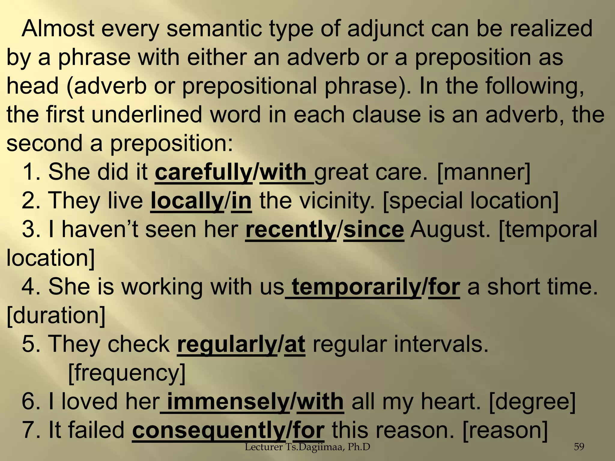 Almost every semantic type of adjunct can be realized
by a phrase with either an adverb or a preposition as
head (adverb or prepositional phrase). In the following,
the first underlined word in each clause is an adverb, the
second a preposition:
1. She did it carefully/with great care. [manner]
2. They live locally/in the vicinity. [special location]
3. I haven‟t seen her recently/since August. [temporal
location]
4. She is working with us temporarily/for a short time.
[duration]
5. They check regularly/at regular intervals.
[frequency]
6. I loved her immensely/with all my heart. [degree]
7. It failed consequently/for this reason. [reason]
Lecturer Ts.Dagiimaa, Ph.D

59

 