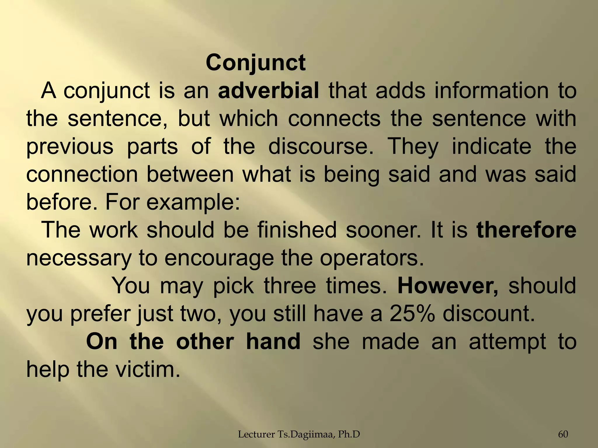 Conjunct
A conjunct is an adverbial that adds information to
the sentence, but which connects the sentence with
previous parts of the discourse. They indicate the
connection between what is being said and was said
before. For example:
The work should be finished sooner. It is therefore
necessary to encourage the operators.
You may pick three times. However, should
you prefer just two, you still have a 25% discount.
On the other hand she made an attempt to
help the victim.
Lecturer Ts.Dagiimaa, Ph.D

60

 