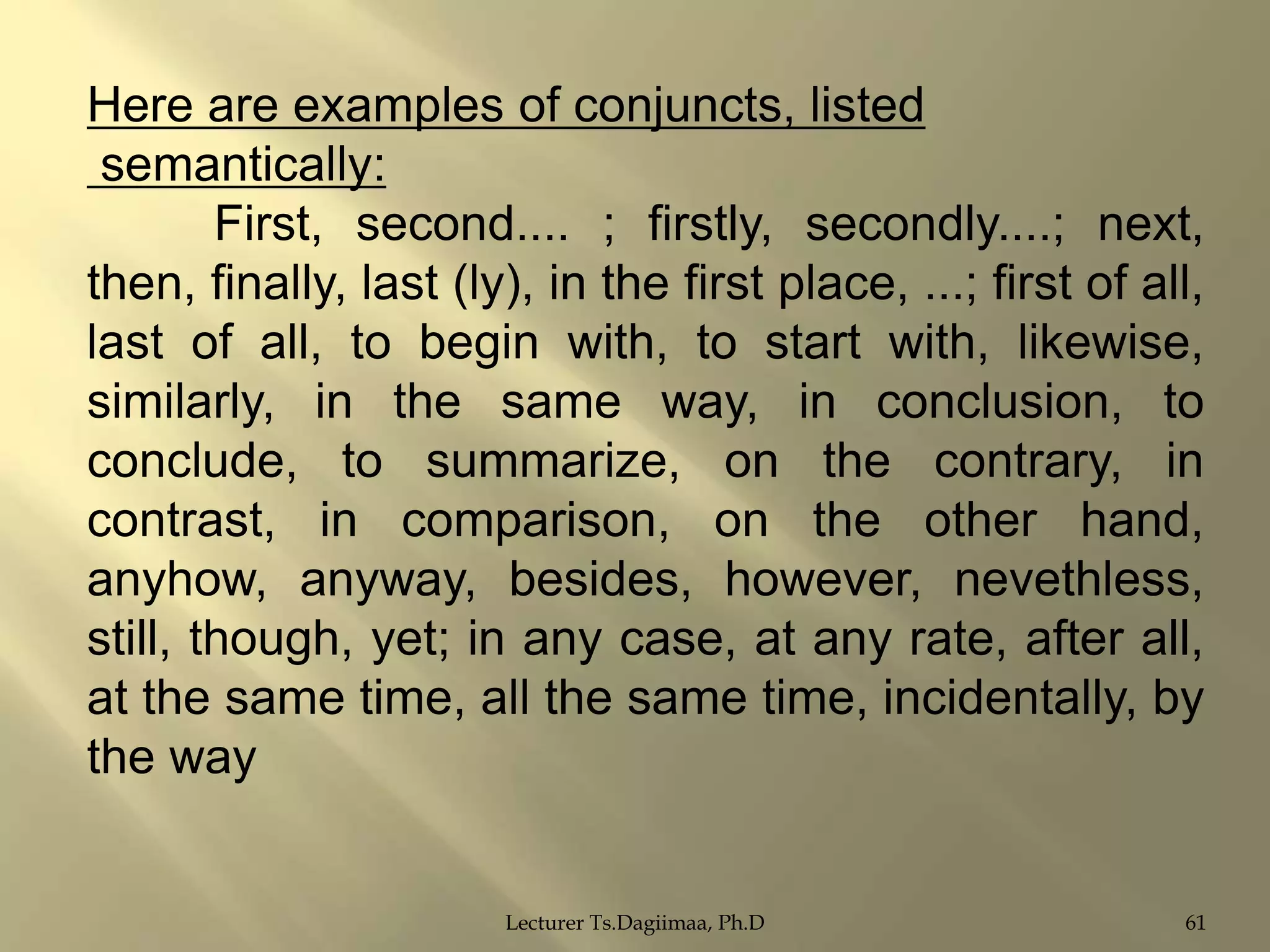 Here are examples of conjuncts, listed
semantically:
First, second.... ; firstly, secondly....; next,
then, finally, last (ly), in the first place, ...; first of all,
last of all, to begin with, to start with, likewise,
similarly, in the same way, in conclusion, to
conclude, to summarize, on the contrary, in
contrast, in comparison, on the other hand,
anyhow, anyway, besides, however, nevethless,
still, though, yet; in any case, at any rate, after all,
at the same time, all the same time, incidentally, by
the way

Lecturer Ts.Dagiimaa, Ph.D

61

 