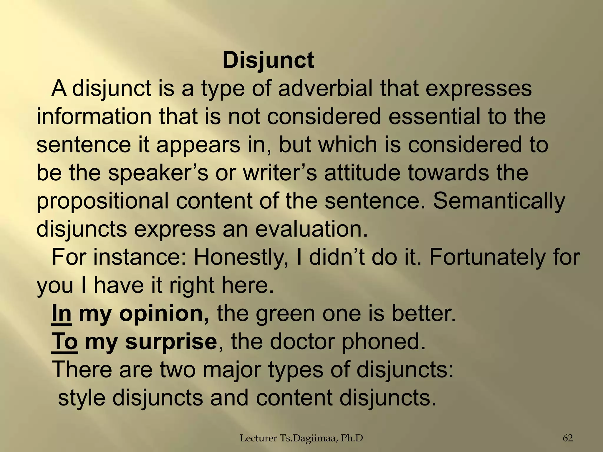 Disjunct
A disjunct is a type of adverbial that expresses
information that is not considered essential to the
sentence it appears in, but which is considered to
be the speaker‟s or writer‟s attitude towards the
propositional content of the sentence. Semantically
disjuncts express an evaluation.
For instance: Honestly, I didn‟t do it. Fortunately for
you I have it right here.
In my opinion, the green one is better.
To my surprise, the doctor phoned.
There are two major types of disjuncts:
style disjuncts and content disjuncts.
Lecturer Ts.Dagiimaa, Ph.D

62

 