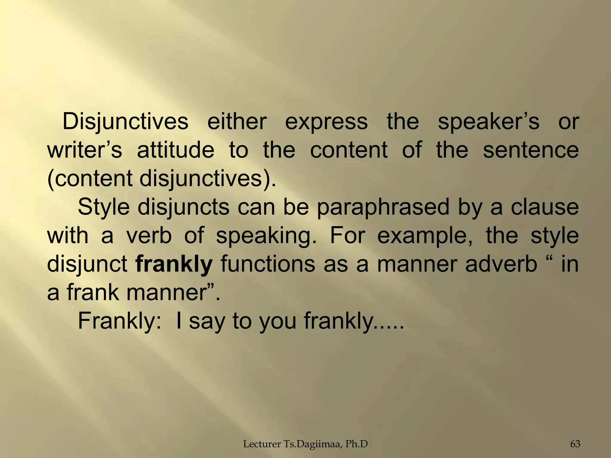 Disjunctives either express the speaker‟s or
writer‟s attitude to the content of the sentence
(content disjunctives).
Style disjuncts can be paraphrased by a clause
with a verb of speaking. For example, the style
disjunct frankly functions as a manner adverb “ in
a frank manner”.
Frankly: I say to you frankly.....

Lecturer Ts.Dagiimaa, Ph.D

63

 