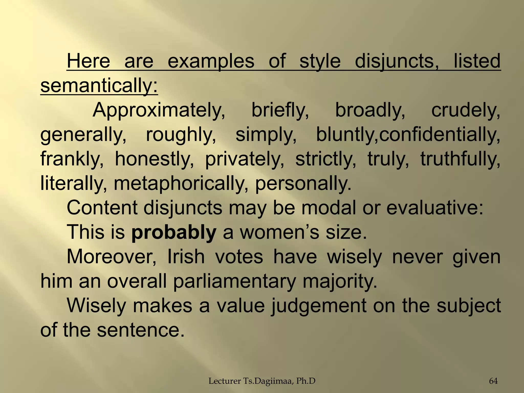 Here are examples of style disjuncts, listed
semantically:
Approximately, briefly, broadly, crudely,
generally, roughly, simply, bluntly,confidentially,
frankly, honestly, privately, strictly, truly, truthfully,
literally, metaphorically, personally.
Content disjuncts may be modal or evaluative:
This is probably a women‟s size.
Moreover, Irish votes have wisely never given
him an overall parliamentary majority.
Wisely makes a value judgement on the subject
of the sentence.
Lecturer Ts.Dagiimaa, Ph.D

64

 