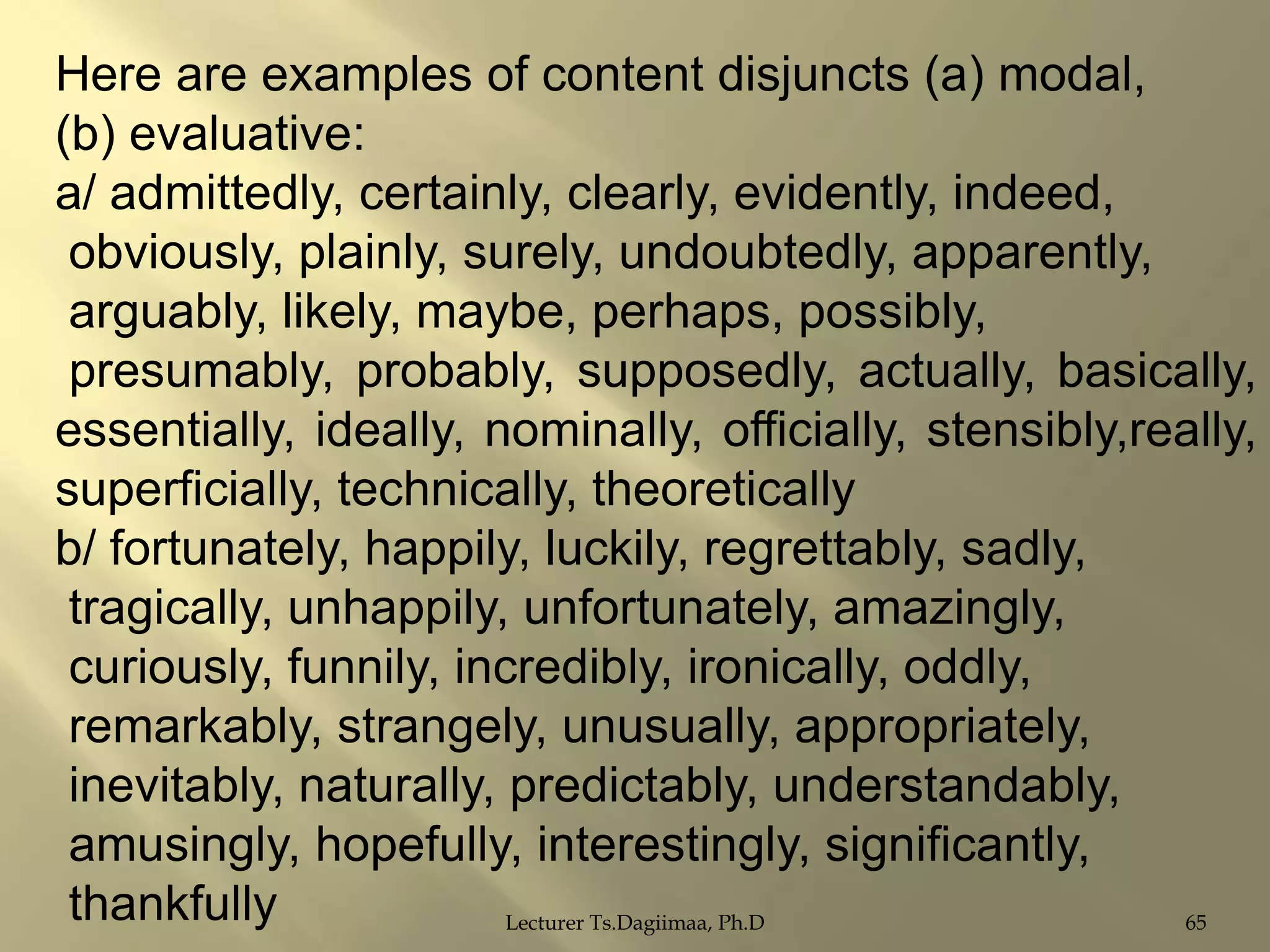 Here are examples of content disjuncts (a) modal,
(b) evaluative:
a/ admittedly, certainly, clearly, evidently, indeed,
obviously, plainly, surely, undoubtedly, apparently,
arguably, likely, maybe, perhaps, possibly,
presumably, probably, supposedly, actually, basically,
essentially, ideally, nominally, officially, stensibly,really,
superficially, technically, theoretically
b/ fortunately, happily, luckily, regrettably, sadly,
tragically, unhappily, unfortunately, amazingly,
curiously, funnily, incredibly, ironically, oddly,
remarkably, strangely, unusually, appropriately,
inevitably, naturally, predictably, understandably,
amusingly, hopefully, interestingly, significantly,
thankfully
Lecturer Ts.Dagiimaa, Ph.D
65

 