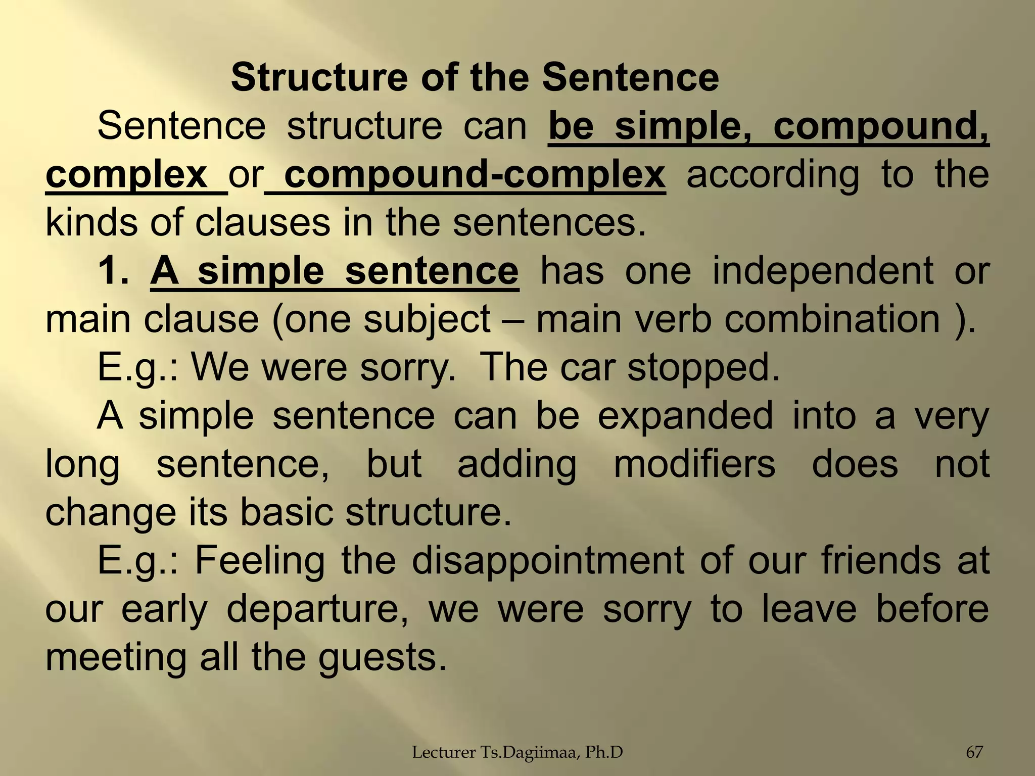 Structure of the Sentence
Sentence structure can be simple, compound,
complex or compound-complex according to the
kinds of clauses in the sentences.
1. A simple sentence has one independent or
main clause (one subject – main verb combination ).
E.g.: We were sorry. The car stopped.
A simple sentence can be expanded into a very
long sentence, but adding modifiers does not
change its basic structure.
E.g.: Feeling the disappointment of our friends at
our early departure, we were sorry to leave before
meeting all the guests.
Lecturer Ts.Dagiimaa, Ph.D

67

 
