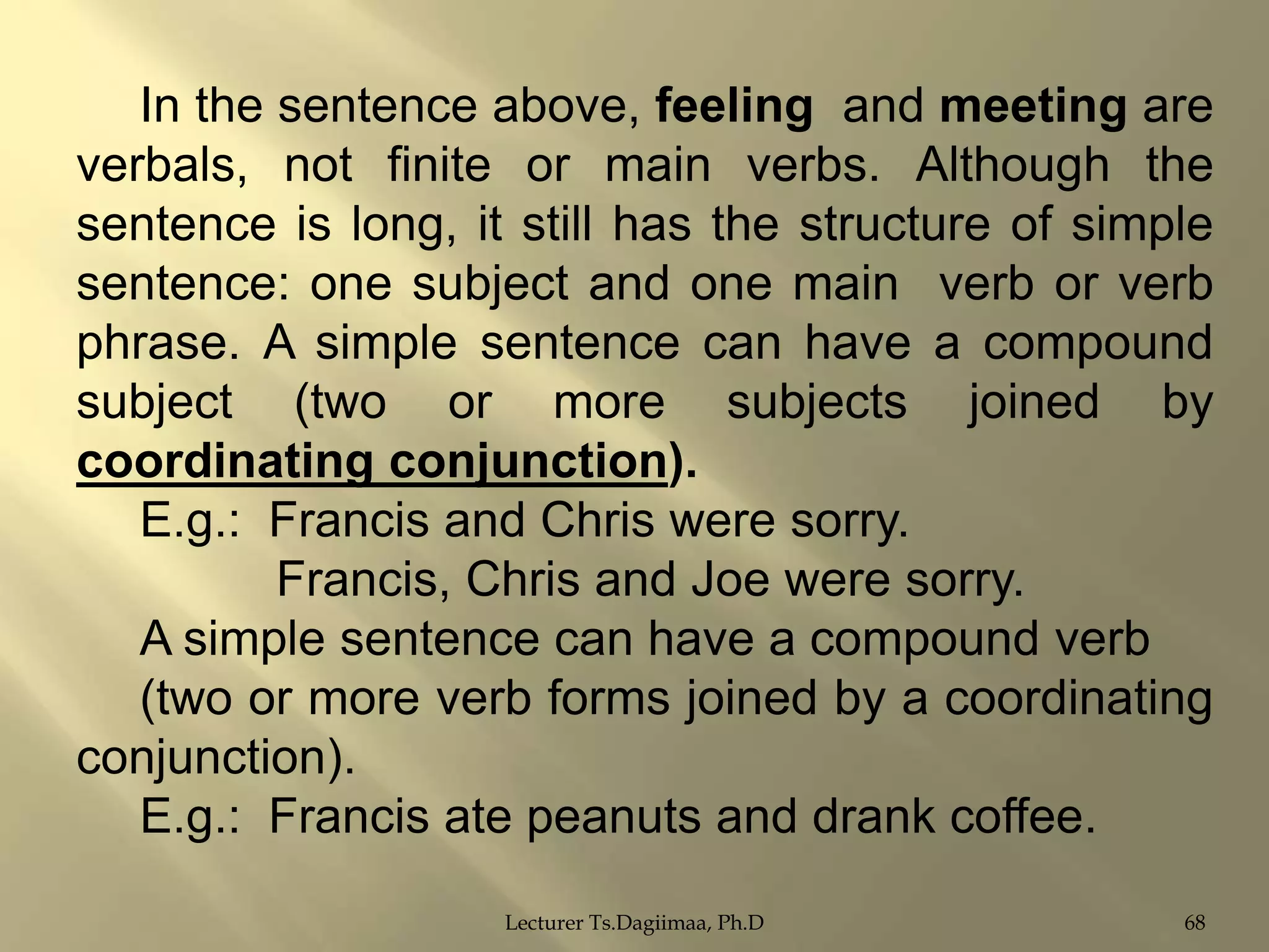 In the sentence above, feeling and meeting are
verbals, not finite or main verbs. Although the
sentence is long, it still has the structure of simple
sentence: one subject and one main verb or verb
phrase. A simple sentence can have a compound
subject (two or more subjects joined by
coordinating conjunction).
E.g.: Francis and Chris were sorry.
Francis, Chris and Joe were sorry.
A simple sentence can have a compound verb
(two or more verb forms joined by a coordinating
conjunction).
E.g.: Francis ate peanuts and drank coffee.
Lecturer Ts.Dagiimaa, Ph.D

68

 