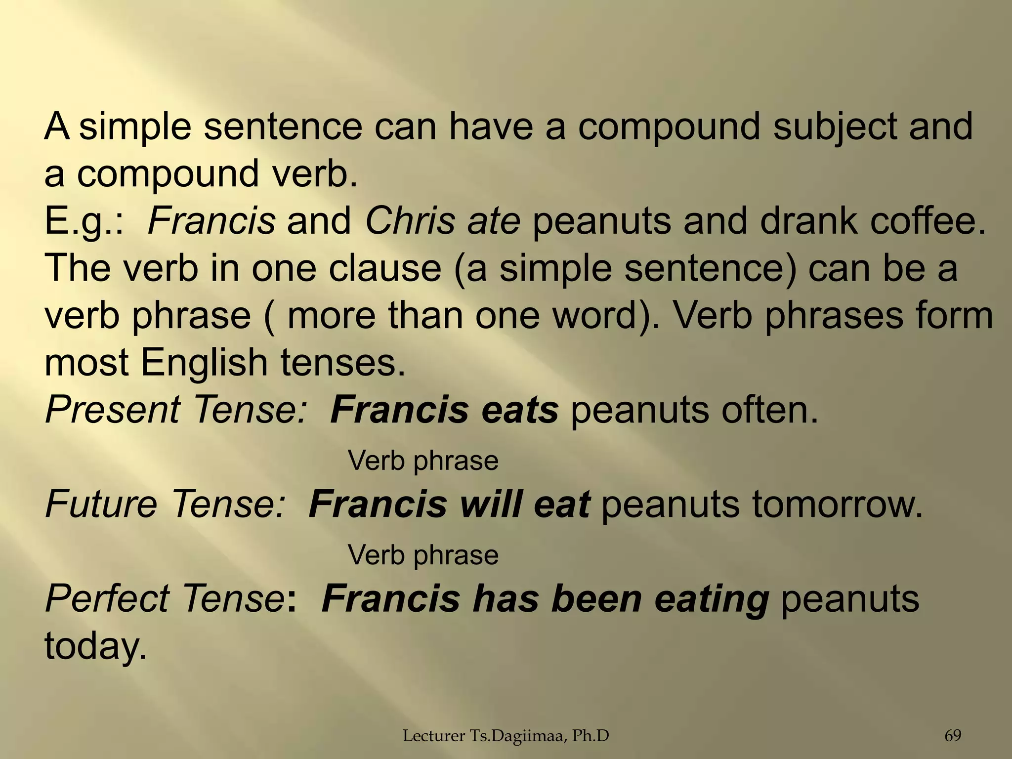 A simple sentence can have a compound subject and
a compound verb.
E.g.: Francis and Chris ate peanuts and drank coffee.
The verb in one clause (a simple sentence) can be a
verb phrase ( more than one word). Verb phrases form
most English tenses.
Present Tense: Francis eats peanuts often.
Verb phrase

Future Tense: Francis will eat peanuts tomorrow.
Verb phrase

Perfect Tense: Francis has been eating peanuts
today.
Lecturer Ts.Dagiimaa, Ph.D

69

 