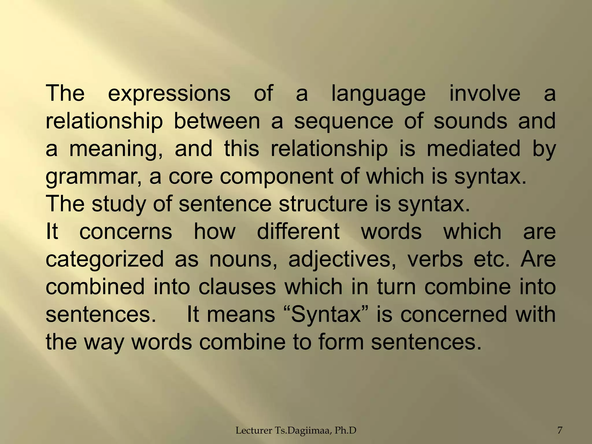 The expressions of a language involve a
relationship between a sequence of sounds and
a meaning, and this relationship is mediated by
grammar, a core component of which is syntax.
The study of sentence structure is syntax.
It concerns how different words which are
categorized as nouns, adjectives, verbs etc. Are
combined into clauses which in turn combine into
sentences. It means “Syntax” is concerned with
the way words combine to form sentences.

Lecturer Ts.Dagiimaa, Ph.D

7

 