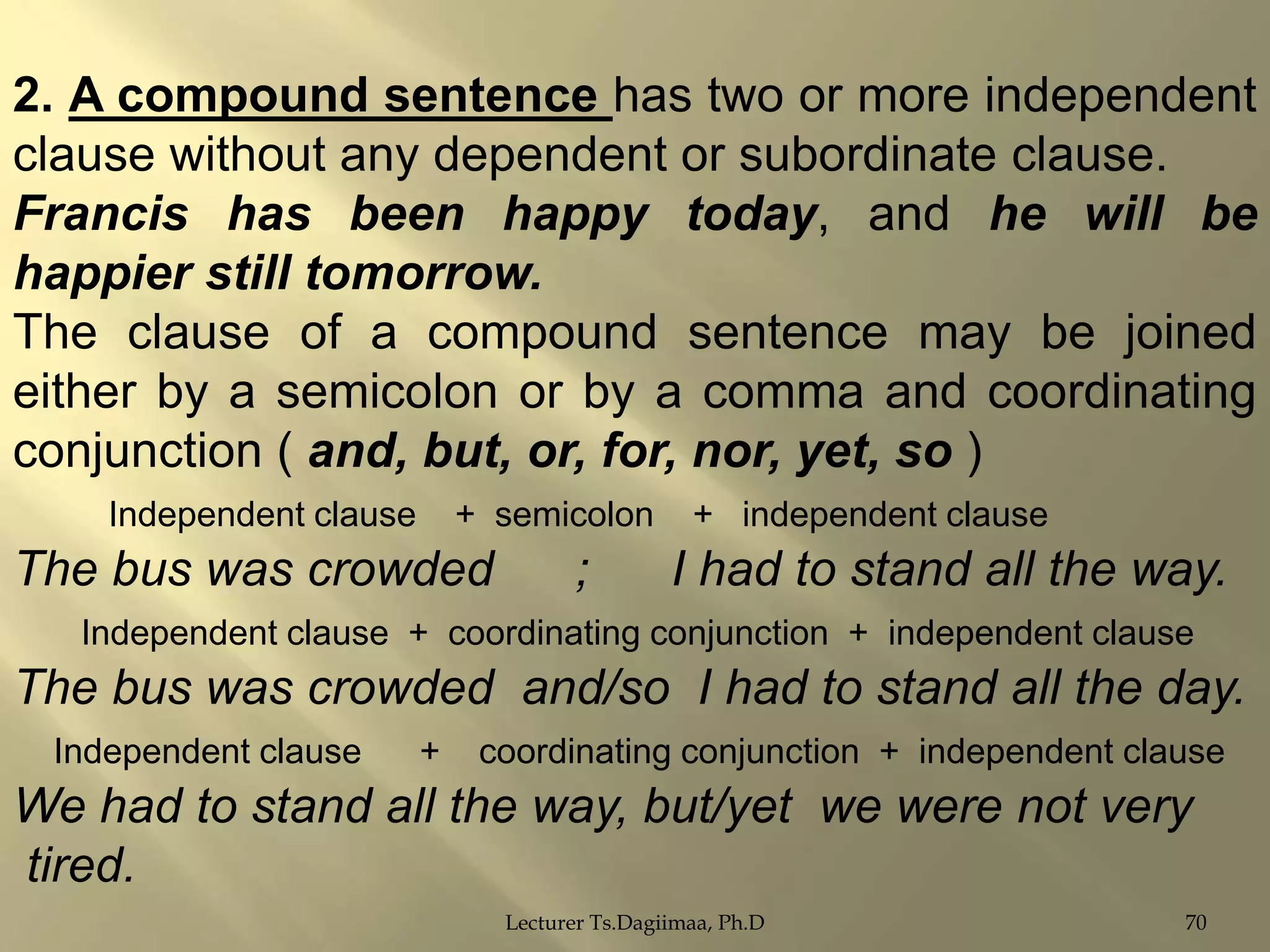 2. A compound sentence has two or more independent
clause without any dependent or subordinate clause.
Francis has been happy today, and he will be
happier still tomorrow.
The clause of a compound sentence may be joined
either by a semicolon or by a comma and coordinating
conjunction ( and, but, or, for, nor, yet, so )
Independent clause

+ semicolon

The bus was crowded

;

+ independent clause

I had to stand all the way.

Independent clause + coordinating conjunction + independent clause

The bus was crowded and/so I had to stand all the day.
Independent clause

+

coordinating conjunction + independent clause

We had to stand all the way, but/yet we were not very
tired.
Lecturer Ts.Dagiimaa, Ph.D

70

 