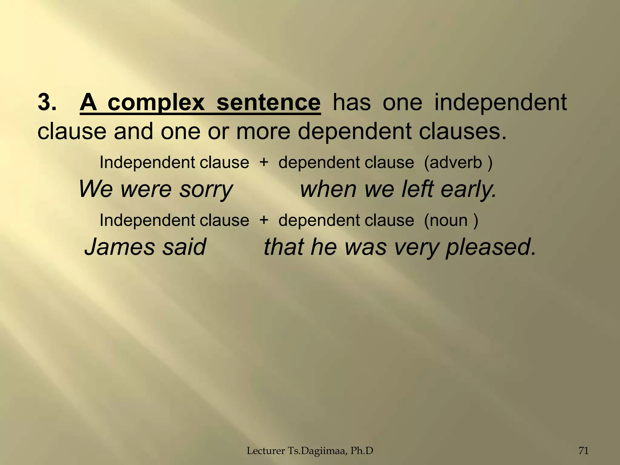 3. A complex sentence has one independent
clause and one or more dependent clauses.
Independent clause + dependent clause (adverb )

We were sorry

when we left early.

Independent clause + dependent clause (noun )

James said

that he was very pleased.

Lecturer Ts.Dagiimaa, Ph.D

71

 
