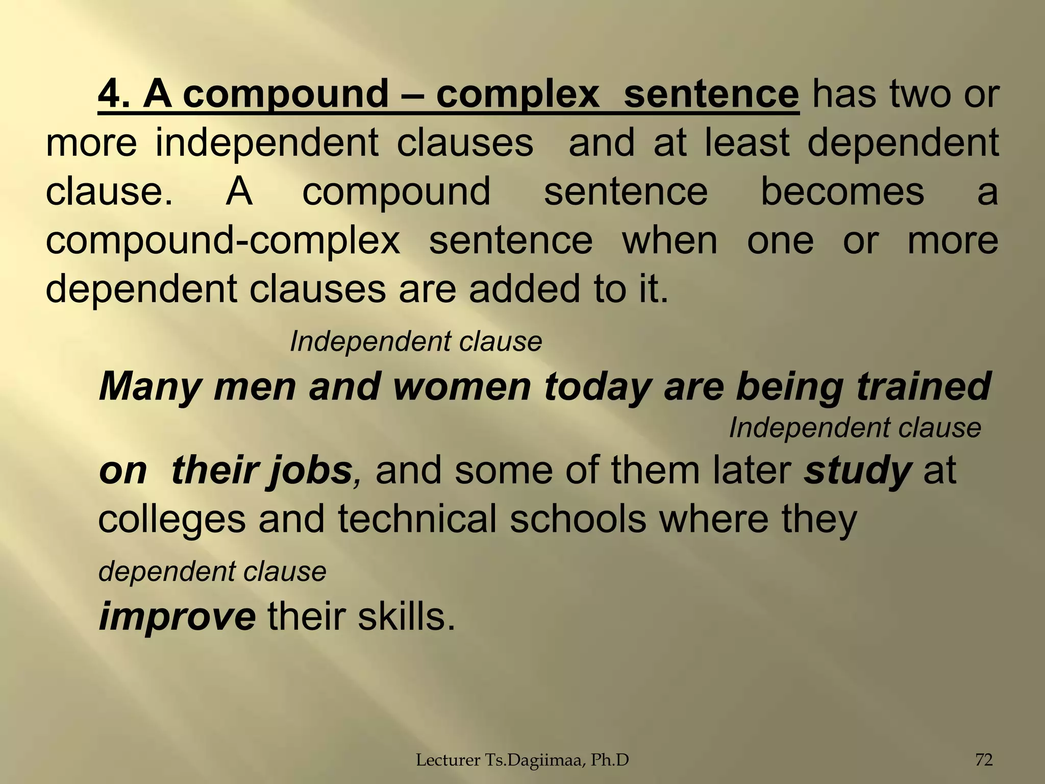 4. A compound – complex sentence has two or
more independent clauses and at least dependent
clause. A compound sentence becomes a
compound-complex sentence when one or more
dependent clauses are added to it.
Independent clause

Many men and women today are being trained
Independent clause

on their jobs, and some of them later study at
colleges and technical schools where they
dependent clause

improve their skills.

Lecturer Ts.Dagiimaa, Ph.D

72

 