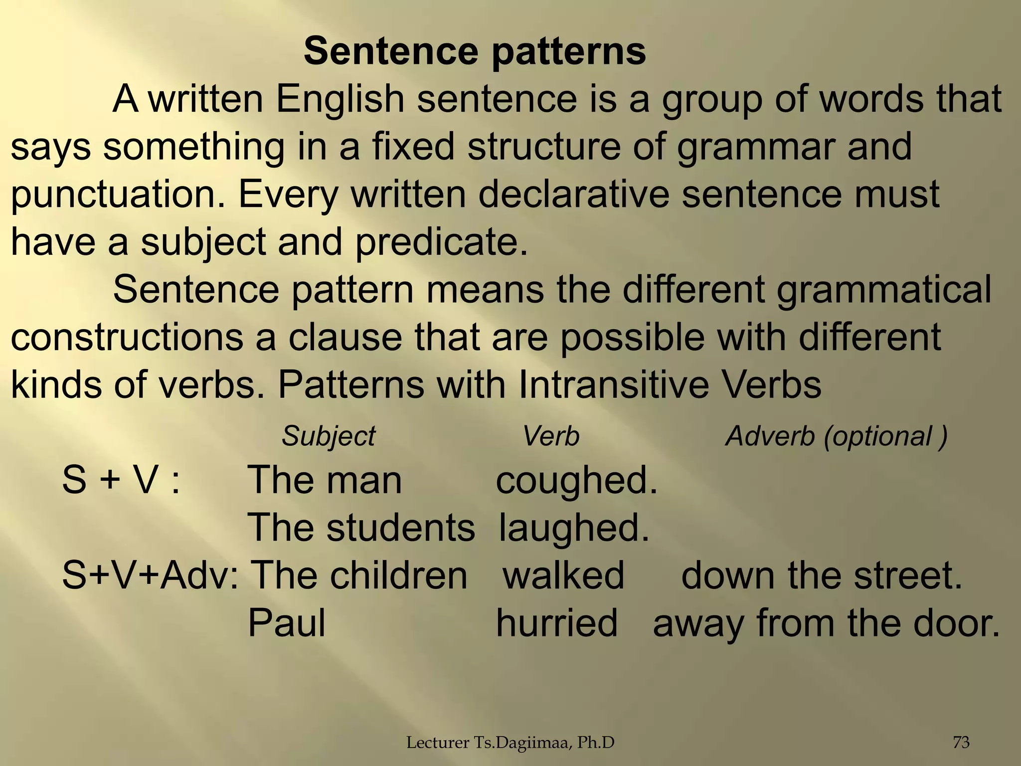 Sentence patterns
A written English sentence is a group of words that
says something in a fixed structure of grammar and
punctuation. Every written declarative sentence must
have a subject and predicate.
Sentence pattern means the different grammatical
constructions a clause that are possible with different
kinds of verbs. Patterns with Intransitive Verbs
Subject

S+V:

Verb

The man
The students
S+V+Adv: The children
Paul

Adverb (optional )

coughed.
laughed.
walked down the street.
hurried away from the door.

Lecturer Ts.Dagiimaa, Ph.D

73

 