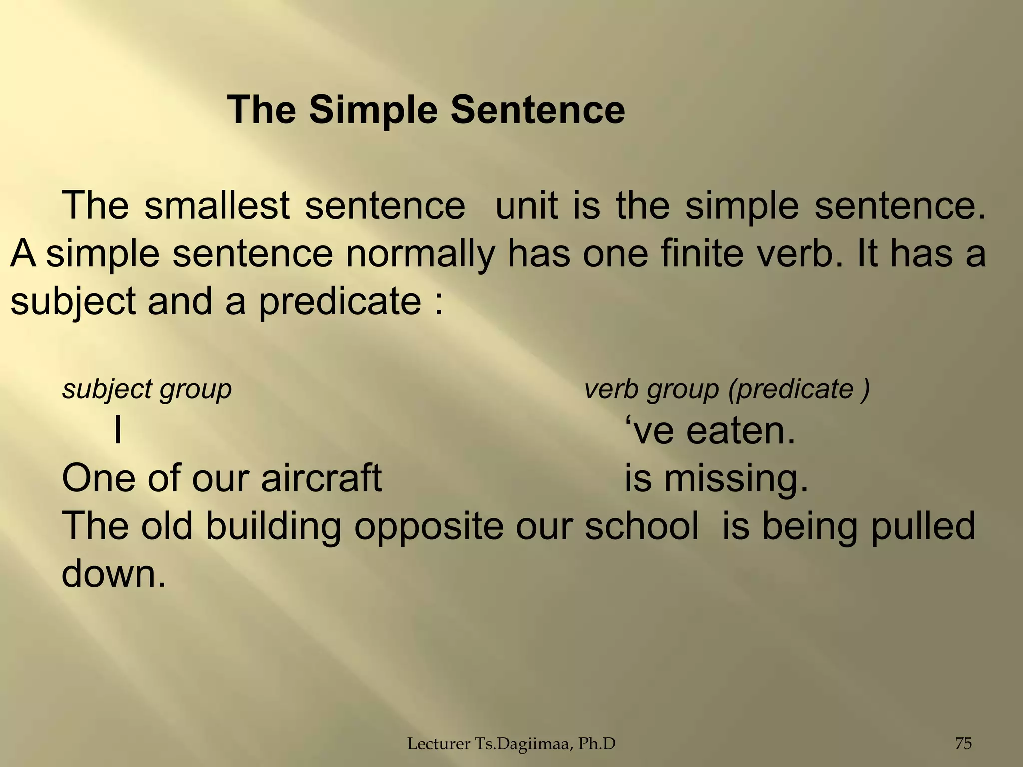 The Simple Sentence
The smallest sentence unit is the simple sentence.
A simple sentence normally has one finite verb. It has a
subject and a predicate :
subject group

verb group (predicate )

I
„ve eaten.
One of our aircraft
is missing.
The old building opposite our school is being pulled
down.

Lecturer Ts.Dagiimaa, Ph.D

75

 