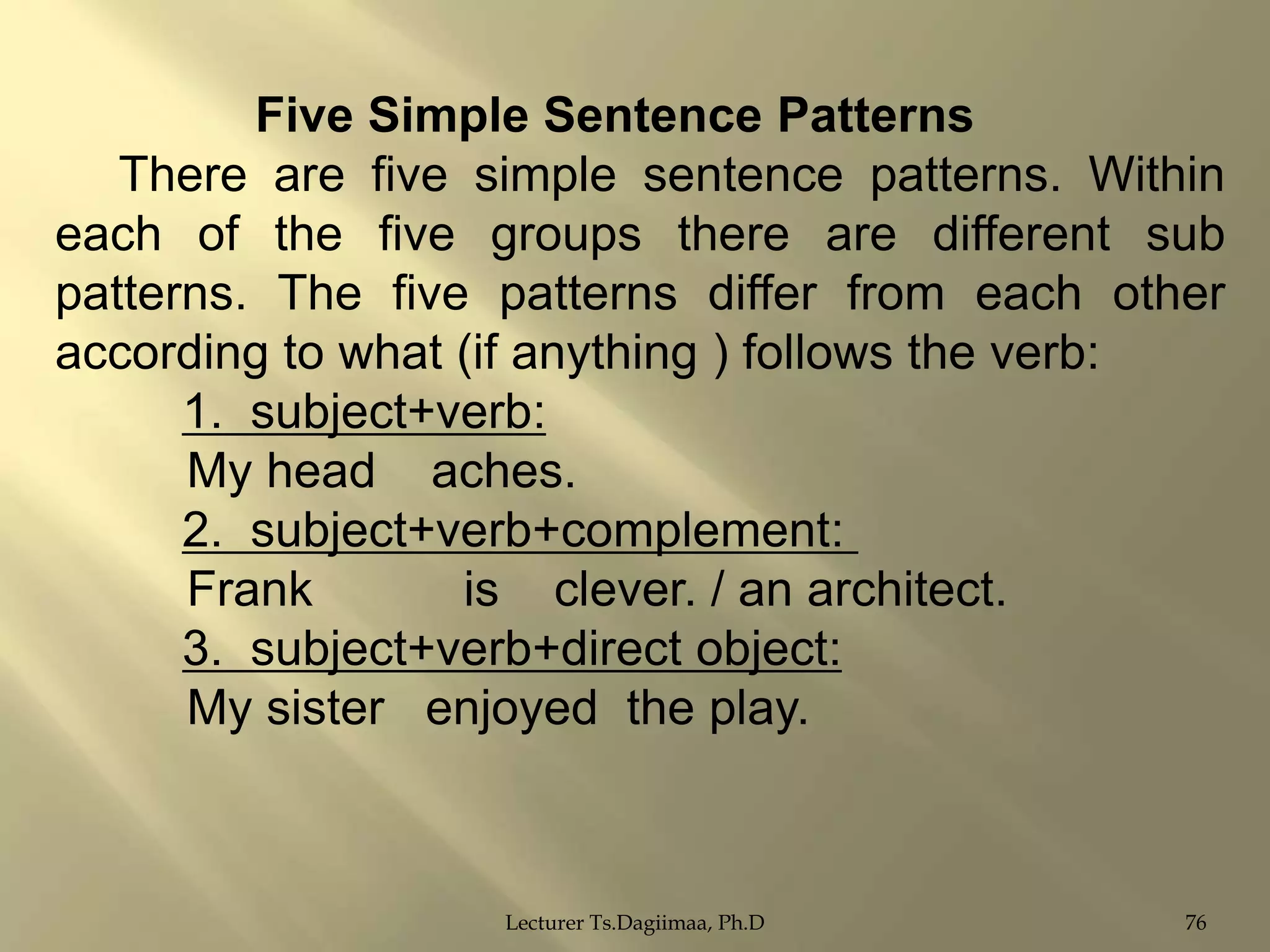 Five Simple Sentence Patterns
There are five simple sentence patterns. Within
each of the five groups there are different sub
patterns. The five patterns differ from each other
according to what (if anything ) follows the verb:
1. subject+verb:
My head aches.
2. subject+verb+complement:
Frank
is clever. / an architect.
3. subject+verb+direct object:
My sister enjoyed the play.

Lecturer Ts.Dagiimaa, Ph.D

76

 